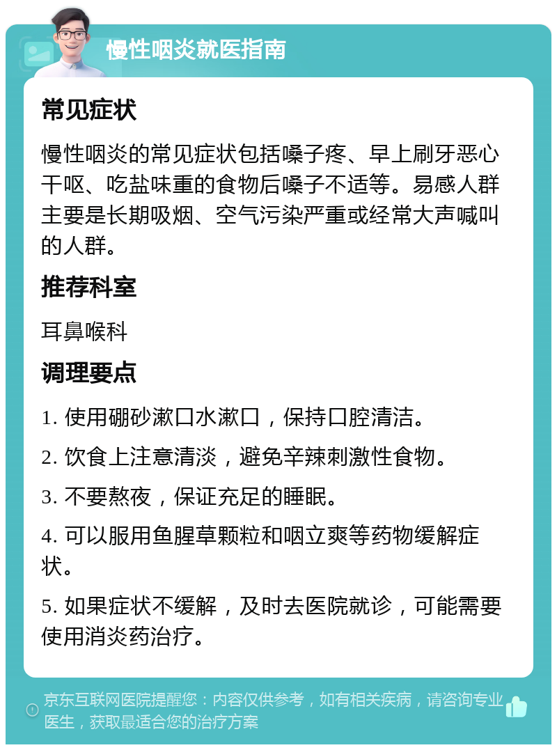 慢性咽炎就医指南 常见症状 慢性咽炎的常见症状包括嗓子疼、早上刷牙恶心干呕、吃盐味重的食物后嗓子不适等。易感人群主要是长期吸烟、空气污染严重或经常大声喊叫的人群。 推荐科室 耳鼻喉科 调理要点 1. 使用硼砂漱口水漱口，保持口腔清洁。 2. 饮食上注意清淡，避免辛辣刺激性食物。 3. 不要熬夜，保证充足的睡眠。 4. 可以服用鱼腥草颗粒和咽立爽等药物缓解症状。 5. 如果症状不缓解，及时去医院就诊，可能需要使用消炎药治疗。