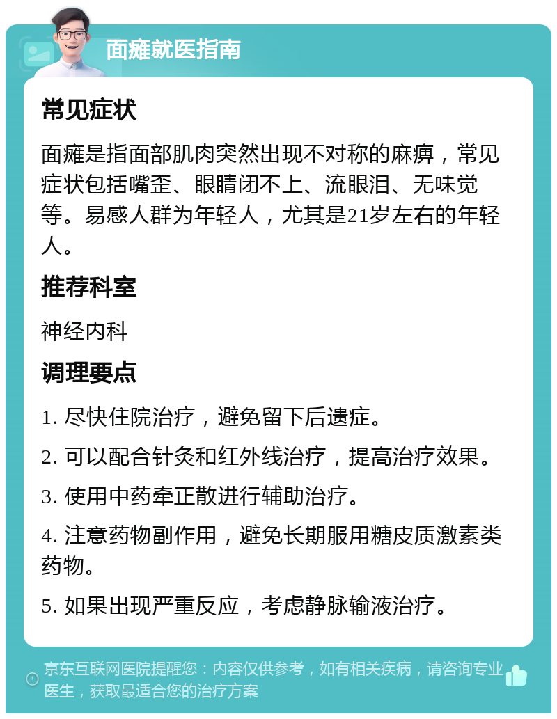 面瘫就医指南 常见症状 面瘫是指面部肌肉突然出现不对称的麻痹，常见症状包括嘴歪、眼睛闭不上、流眼泪、无味觉等。易感人群为年轻人，尤其是21岁左右的年轻人。 推荐科室 神经内科 调理要点 1. 尽快住院治疗，避免留下后遗症。 2. 可以配合针灸和红外线治疗，提高治疗效果。 3. 使用中药牵正散进行辅助治疗。 4. 注意药物副作用，避免长期服用糖皮质激素类药物。 5. 如果出现严重反应，考虑静脉输液治疗。