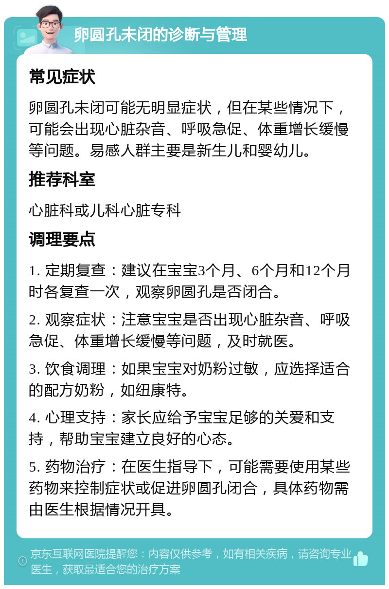 卵圆孔未闭的诊断与管理 常见症状 卵圆孔未闭可能无明显症状，但在某些情况下，可能会出现心脏杂音、呼吸急促、体重增长缓慢等问题。易感人群主要是新生儿和婴幼儿。 推荐科室 心脏科或儿科心脏专科 调理要点 1. 定期复查：建议在宝宝3个月、6个月和12个月时各复查一次，观察卵圆孔是否闭合。 2. 观察症状：注意宝宝是否出现心脏杂音、呼吸急促、体重增长缓慢等问题，及时就医。 3. 饮食调理：如果宝宝对奶粉过敏，应选择适合的配方奶粉，如纽康特。 4. 心理支持：家长应给予宝宝足够的关爱和支持，帮助宝宝建立良好的心态。 5. 药物治疗：在医生指导下，可能需要使用某些药物来控制症状或促进卵圆孔闭合，具体药物需由医生根据情况开具。