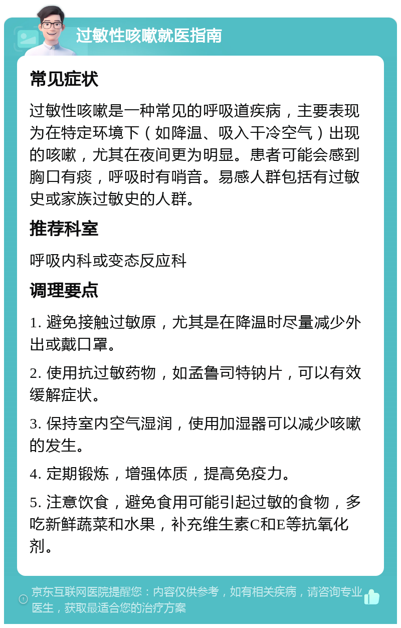 过敏性咳嗽就医指南 常见症状 过敏性咳嗽是一种常见的呼吸道疾病，主要表现为在特定环境下（如降温、吸入干冷空气）出现的咳嗽，尤其在夜间更为明显。患者可能会感到胸口有痰，呼吸时有哨音。易感人群包括有过敏史或家族过敏史的人群。 推荐科室 呼吸内科或变态反应科 调理要点 1. 避免接触过敏原，尤其是在降温时尽量减少外出或戴口罩。 2. 使用抗过敏药物，如孟鲁司特钠片，可以有效缓解症状。 3. 保持室内空气湿润，使用加湿器可以减少咳嗽的发生。 4. 定期锻炼，增强体质，提高免疫力。 5. 注意饮食，避免食用可能引起过敏的食物，多吃新鲜蔬菜和水果，补充维生素C和E等抗氧化剂。