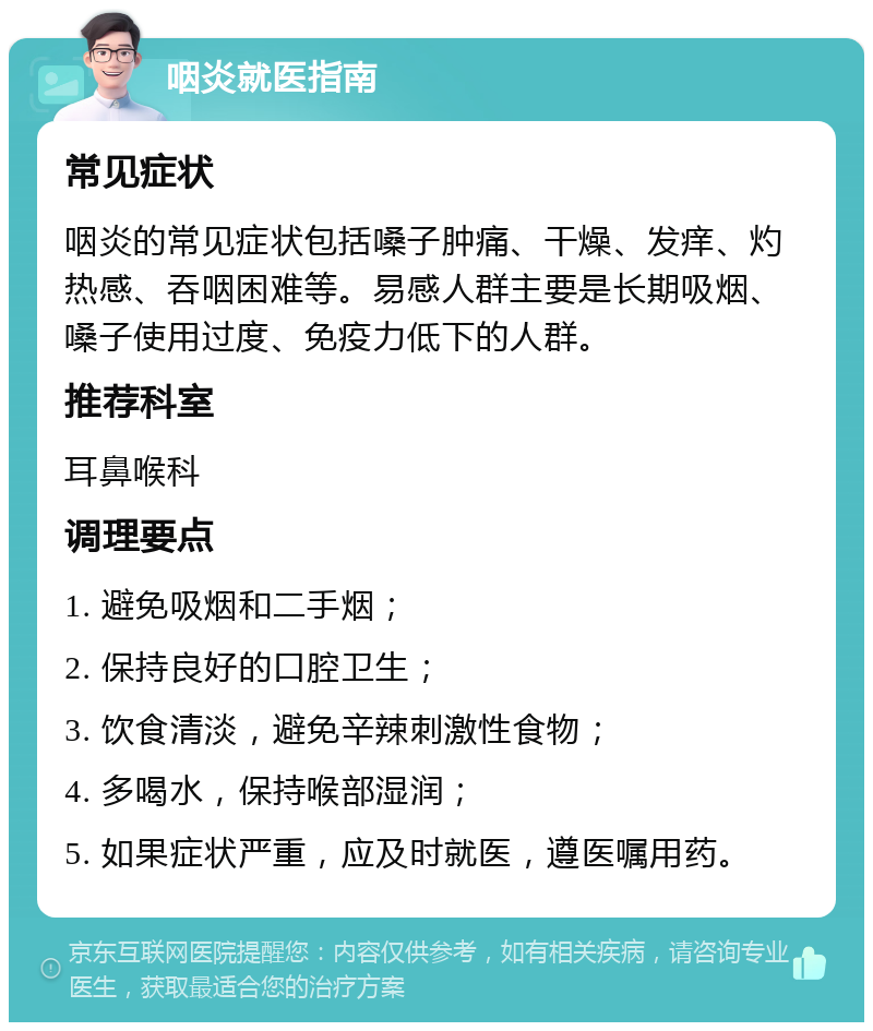 咽炎就医指南 常见症状 咽炎的常见症状包括嗓子肿痛、干燥、发痒、灼热感、吞咽困难等。易感人群主要是长期吸烟、嗓子使用过度、免疫力低下的人群。 推荐科室 耳鼻喉科 调理要点 1. 避免吸烟和二手烟； 2. 保持良好的口腔卫生； 3. 饮食清淡，避免辛辣刺激性食物； 4. 多喝水，保持喉部湿润； 5. 如果症状严重，应及时就医，遵医嘱用药。