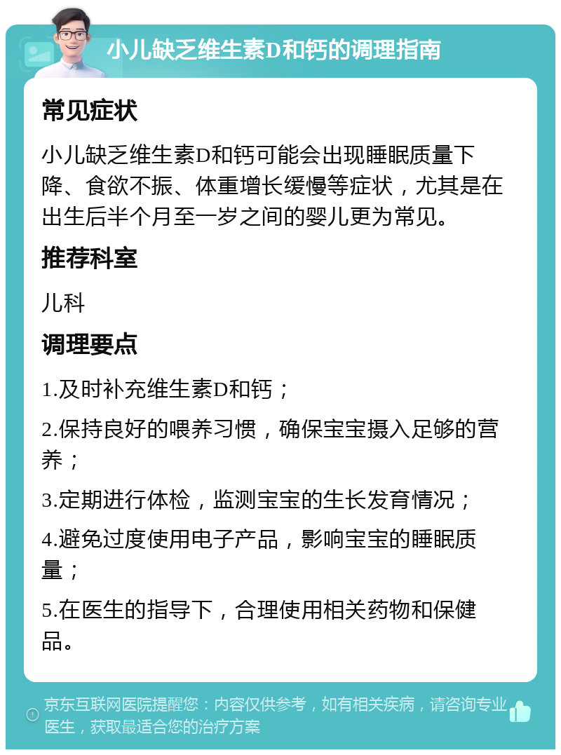 小儿缺乏维生素D和钙的调理指南 常见症状 小儿缺乏维生素D和钙可能会出现睡眠质量下降、食欲不振、体重增长缓慢等症状，尤其是在出生后半个月至一岁之间的婴儿更为常见。 推荐科室 儿科 调理要点 1.及时补充维生素D和钙； 2.保持良好的喂养习惯，确保宝宝摄入足够的营养； 3.定期进行体检，监测宝宝的生长发育情况； 4.避免过度使用电子产品，影响宝宝的睡眠质量； 5.在医生的指导下，合理使用相关药物和保健品。