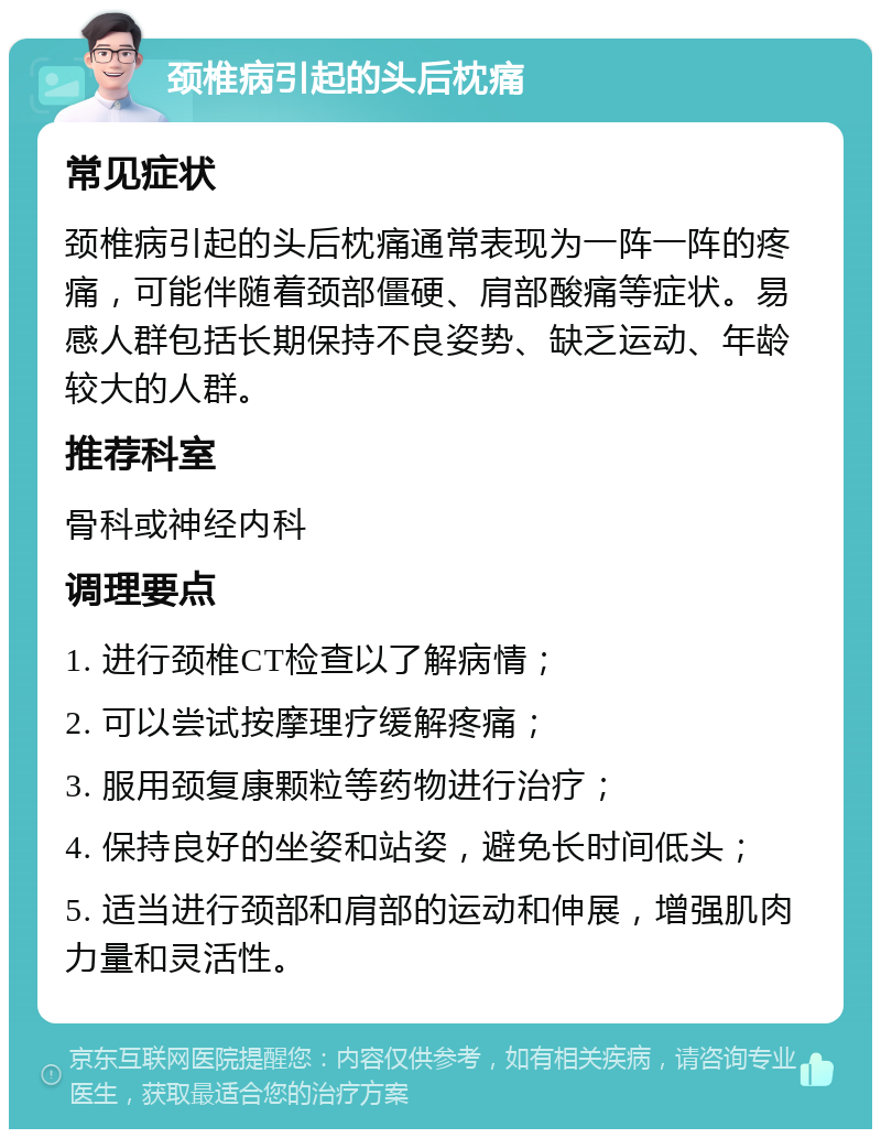 颈椎病引起的头后枕痛 常见症状 颈椎病引起的头后枕痛通常表现为一阵一阵的疼痛，可能伴随着颈部僵硬、肩部酸痛等症状。易感人群包括长期保持不良姿势、缺乏运动、年龄较大的人群。 推荐科室 骨科或神经内科 调理要点 1. 进行颈椎CT检查以了解病情； 2. 可以尝试按摩理疗缓解疼痛； 3. 服用颈复康颗粒等药物进行治疗； 4. 保持良好的坐姿和站姿，避免长时间低头； 5. 适当进行颈部和肩部的运动和伸展，增强肌肉力量和灵活性。