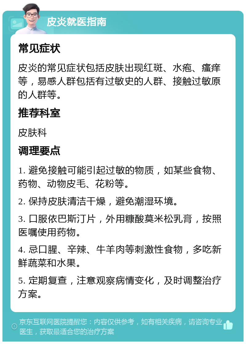 皮炎就医指南 常见症状 皮炎的常见症状包括皮肤出现红斑、水疱、瘙痒等，易感人群包括有过敏史的人群、接触过敏原的人群等。 推荐科室 皮肤科 调理要点 1. 避免接触可能引起过敏的物质，如某些食物、药物、动物皮毛、花粉等。 2. 保持皮肤清洁干燥，避免潮湿环境。 3. 口服依巴斯汀片，外用糠酸莫米松乳膏，按照医嘱使用药物。 4. 忌口腥、辛辣、牛羊肉等刺激性食物，多吃新鲜蔬菜和水果。 5. 定期复查，注意观察病情变化，及时调整治疗方案。