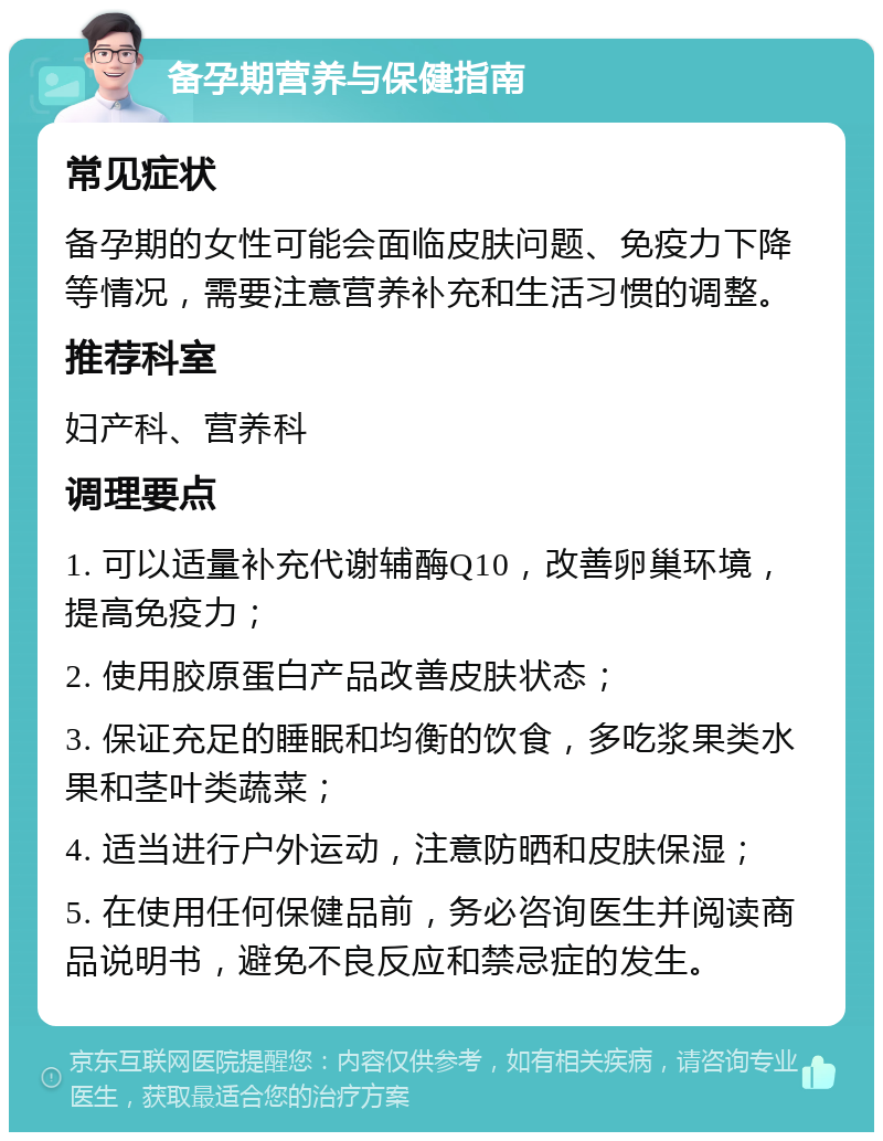 备孕期营养与保健指南 常见症状 备孕期的女性可能会面临皮肤问题、免疫力下降等情况，需要注意营养补充和生活习惯的调整。 推荐科室 妇产科、营养科 调理要点 1. 可以适量补充代谢辅酶Q10，改善卵巢环境，提高免疫力； 2. 使用胶原蛋白产品改善皮肤状态； 3. 保证充足的睡眠和均衡的饮食，多吃浆果类水果和茎叶类蔬菜； 4. 适当进行户外运动，注意防晒和皮肤保湿； 5. 在使用任何保健品前，务必咨询医生并阅读商品说明书，避免不良反应和禁忌症的发生。