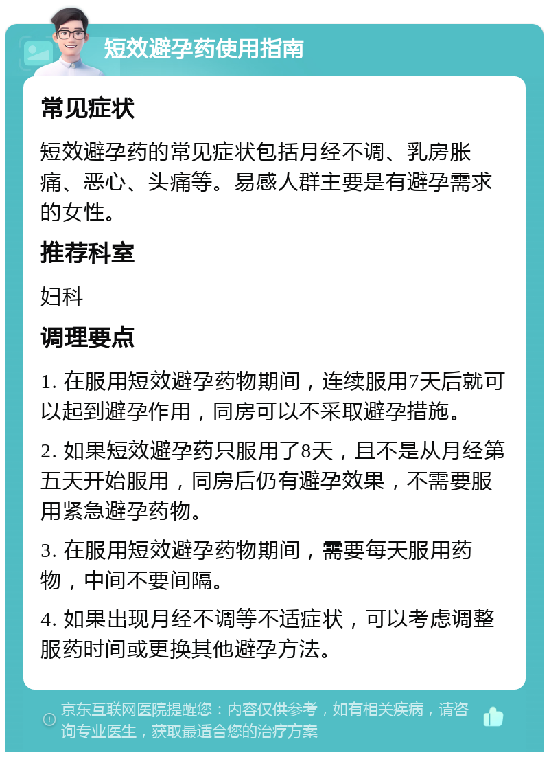 短效避孕药使用指南 常见症状 短效避孕药的常见症状包括月经不调、乳房胀痛、恶心、头痛等。易感人群主要是有避孕需求的女性。 推荐科室 妇科 调理要点 1. 在服用短效避孕药物期间，连续服用7天后就可以起到避孕作用，同房可以不采取避孕措施。 2. 如果短效避孕药只服用了8天，且不是从月经第五天开始服用，同房后仍有避孕效果，不需要服用紧急避孕药物。 3. 在服用短效避孕药物期间，需要每天服用药物，中间不要间隔。 4. 如果出现月经不调等不适症状，可以考虑调整服药时间或更换其他避孕方法。