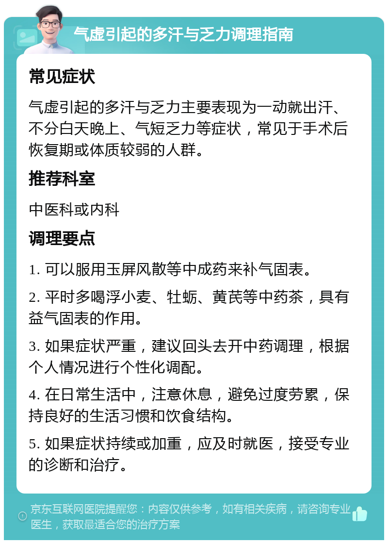 气虚引起的多汗与乏力调理指南 常见症状 气虚引起的多汗与乏力主要表现为一动就出汗、不分白天晚上、气短乏力等症状，常见于手术后恢复期或体质较弱的人群。 推荐科室 中医科或内科 调理要点 1. 可以服用玉屏风散等中成药来补气固表。 2. 平时多喝浮小麦、牡蛎、黄芪等中药茶，具有益气固表的作用。 3. 如果症状严重，建议回头去开中药调理，根据个人情况进行个性化调配。 4. 在日常生活中，注意休息，避免过度劳累，保持良好的生活习惯和饮食结构。 5. 如果症状持续或加重，应及时就医，接受专业的诊断和治疗。