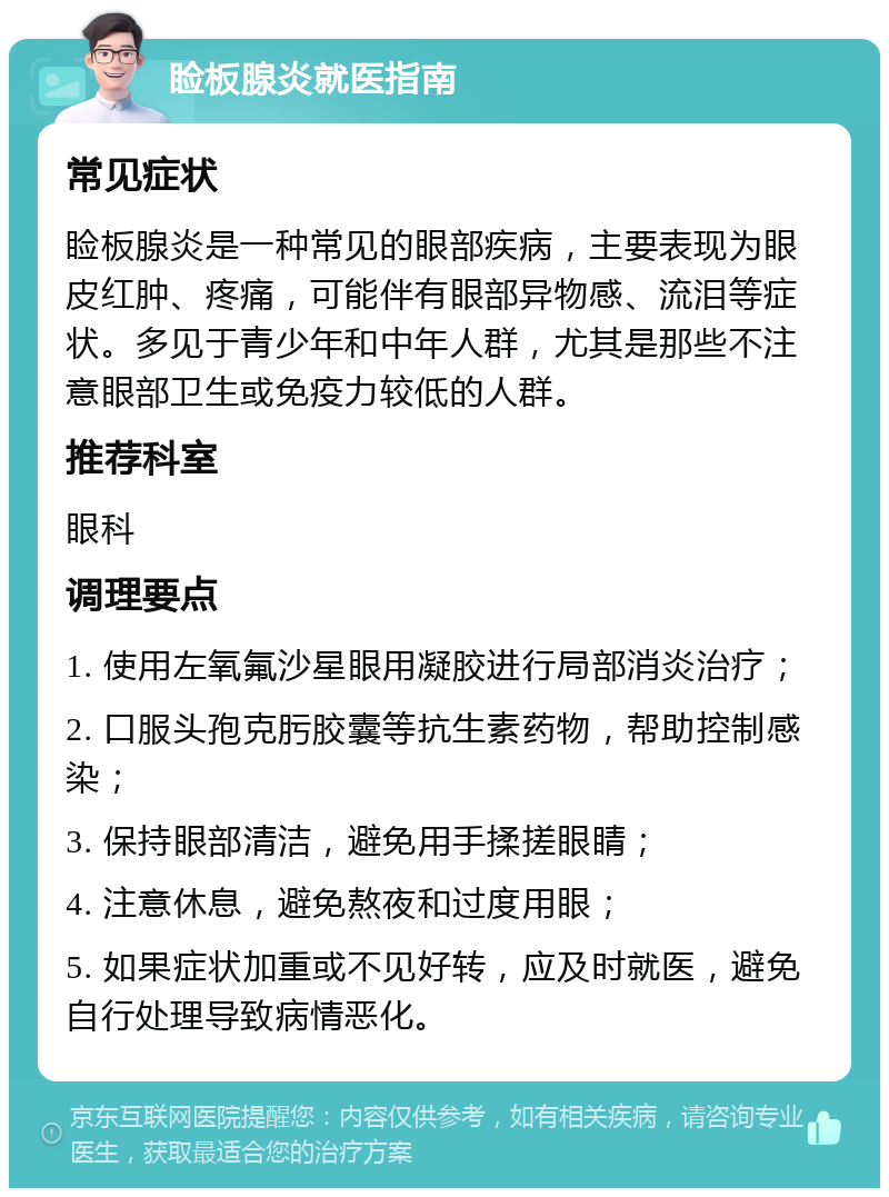 睑板腺炎就医指南 常见症状 睑板腺炎是一种常见的眼部疾病，主要表现为眼皮红肿、疼痛，可能伴有眼部异物感、流泪等症状。多见于青少年和中年人群，尤其是那些不注意眼部卫生或免疫力较低的人群。 推荐科室 眼科 调理要点 1. 使用左氧氟沙星眼用凝胶进行局部消炎治疗； 2. 口服头孢克肟胶囊等抗生素药物，帮助控制感染； 3. 保持眼部清洁，避免用手揉搓眼睛； 4. 注意休息，避免熬夜和过度用眼； 5. 如果症状加重或不见好转，应及时就医，避免自行处理导致病情恶化。