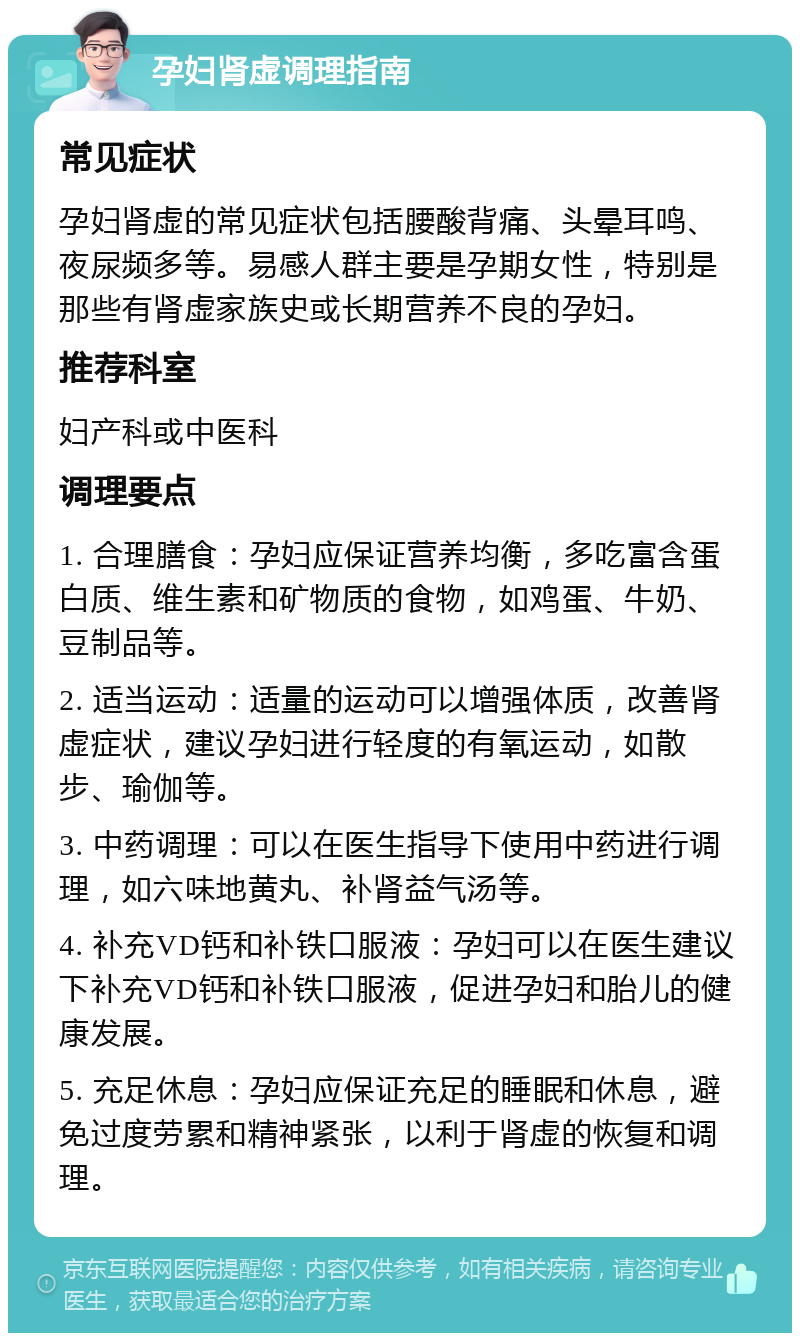 孕妇肾虚调理指南 常见症状 孕妇肾虚的常见症状包括腰酸背痛、头晕耳鸣、夜尿频多等。易感人群主要是孕期女性，特别是那些有肾虚家族史或长期营养不良的孕妇。 推荐科室 妇产科或中医科 调理要点 1. 合理膳食：孕妇应保证营养均衡，多吃富含蛋白质、维生素和矿物质的食物，如鸡蛋、牛奶、豆制品等。 2. 适当运动：适量的运动可以增强体质，改善肾虚症状，建议孕妇进行轻度的有氧运动，如散步、瑜伽等。 3. 中药调理：可以在医生指导下使用中药进行调理，如六味地黄丸、补肾益气汤等。 4. 补充VD钙和补铁口服液：孕妇可以在医生建议下补充VD钙和补铁口服液，促进孕妇和胎儿的健康发展。 5. 充足休息：孕妇应保证充足的睡眠和休息，避免过度劳累和精神紧张，以利于肾虚的恢复和调理。