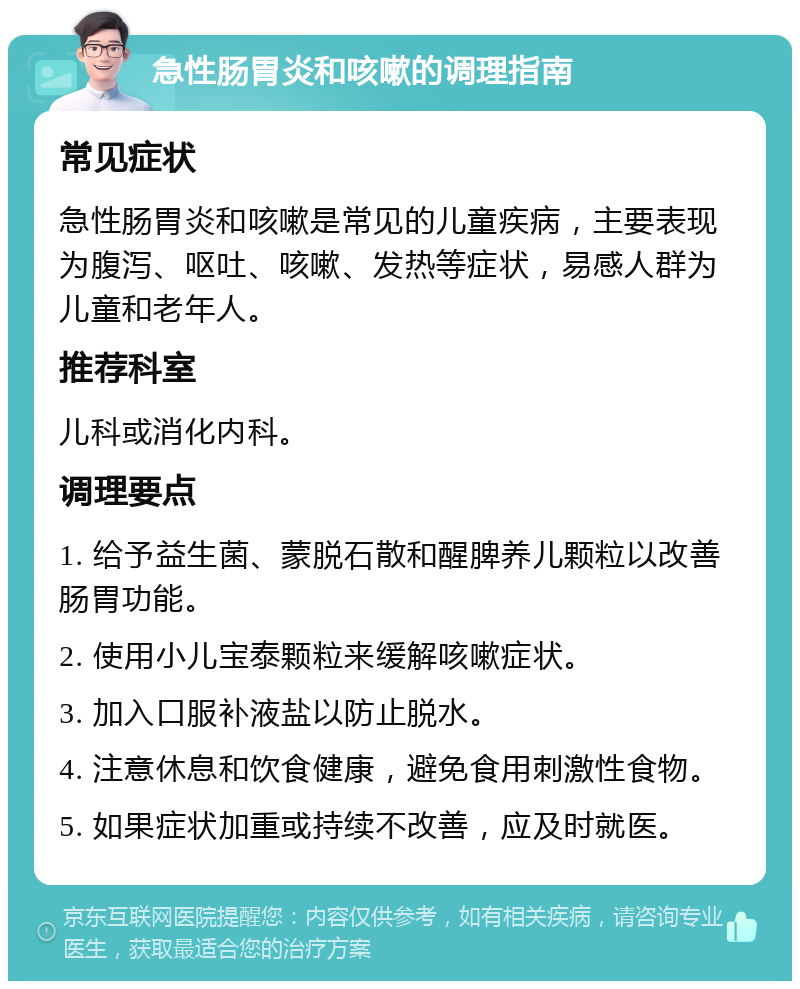 急性肠胃炎和咳嗽的调理指南 常见症状 急性肠胃炎和咳嗽是常见的儿童疾病，主要表现为腹泻、呕吐、咳嗽、发热等症状，易感人群为儿童和老年人。 推荐科室 儿科或消化内科。 调理要点 1. 给予益生菌、蒙脱石散和醒脾养儿颗粒以改善肠胃功能。 2. 使用小儿宝泰颗粒来缓解咳嗽症状。 3. 加入口服补液盐以防止脱水。 4. 注意休息和饮食健康，避免食用刺激性食物。 5. 如果症状加重或持续不改善，应及时就医。