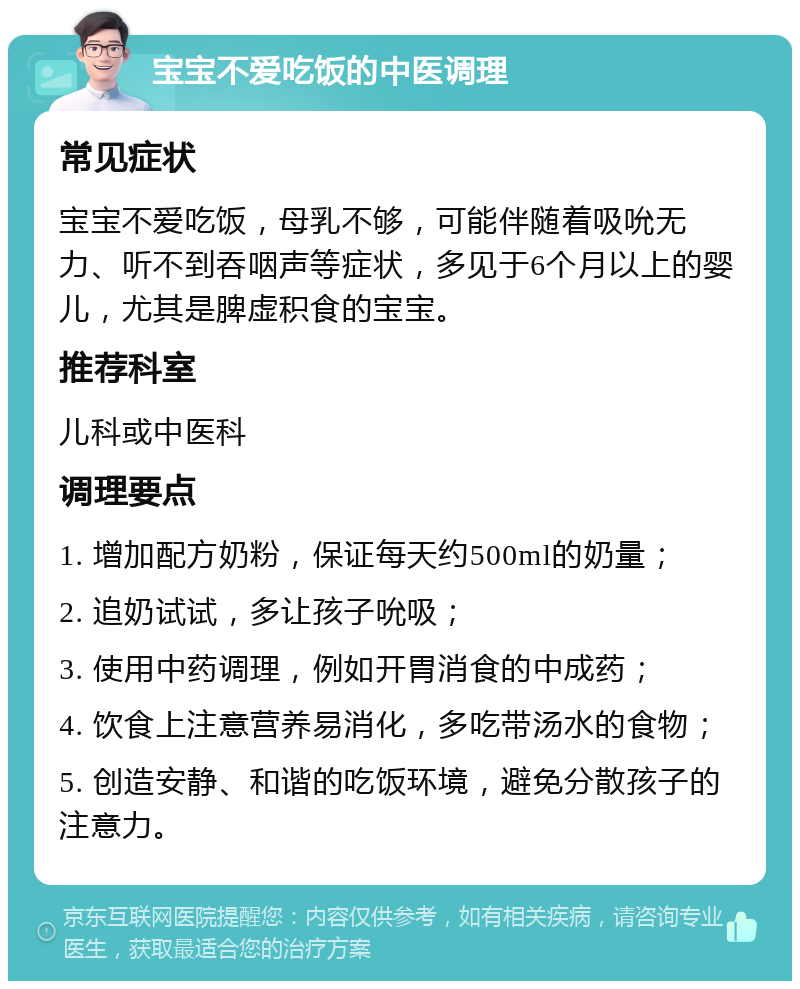 宝宝不爱吃饭的中医调理 常见症状 宝宝不爱吃饭，母乳不够，可能伴随着吸吮无力、听不到吞咽声等症状，多见于6个月以上的婴儿，尤其是脾虚积食的宝宝。 推荐科室 儿科或中医科 调理要点 1. 增加配方奶粉，保证每天约500ml的奶量； 2. 追奶试试，多让孩子吮吸； 3. 使用中药调理，例如开胃消食的中成药； 4. 饮食上注意营养易消化，多吃带汤水的食物； 5. 创造安静、和谐的吃饭环境，避免分散孩子的注意力。