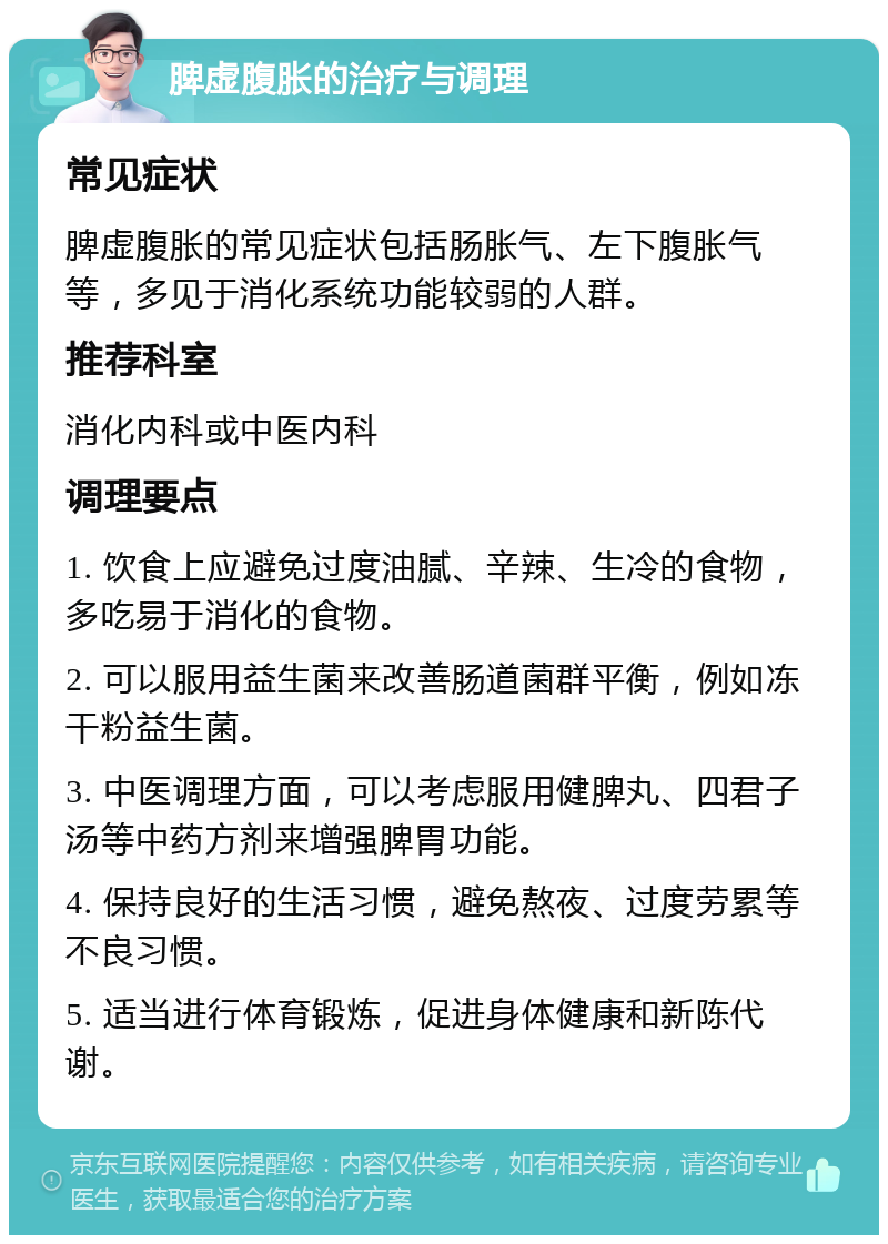 脾虚腹胀的治疗与调理 常见症状 脾虚腹胀的常见症状包括肠胀气、左下腹胀气等，多见于消化系统功能较弱的人群。 推荐科室 消化内科或中医内科 调理要点 1. 饮食上应避免过度油腻、辛辣、生冷的食物，多吃易于消化的食物。 2. 可以服用益生菌来改善肠道菌群平衡，例如冻干粉益生菌。 3. 中医调理方面，可以考虑服用健脾丸、四君子汤等中药方剂来增强脾胃功能。 4. 保持良好的生活习惯，避免熬夜、过度劳累等不良习惯。 5. 适当进行体育锻炼，促进身体健康和新陈代谢。