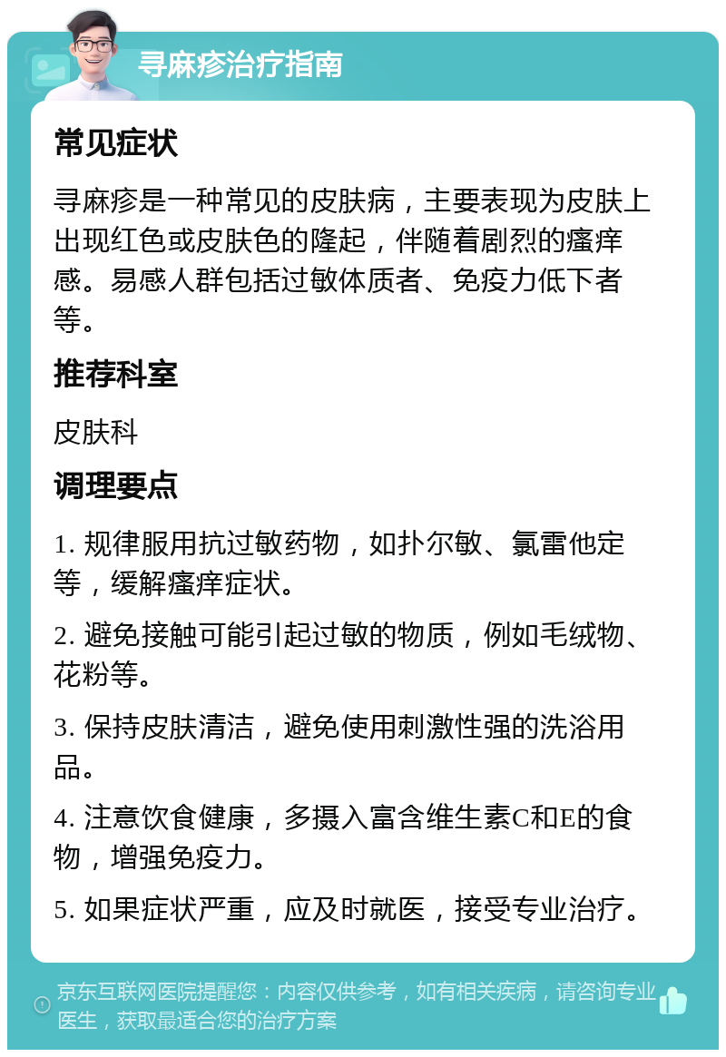 寻麻疹治疗指南 常见症状 寻麻疹是一种常见的皮肤病，主要表现为皮肤上出现红色或皮肤色的隆起，伴随着剧烈的瘙痒感。易感人群包括过敏体质者、免疫力低下者等。 推荐科室 皮肤科 调理要点 1. 规律服用抗过敏药物，如扑尔敏、氯雷他定等，缓解瘙痒症状。 2. 避免接触可能引起过敏的物质，例如毛绒物、花粉等。 3. 保持皮肤清洁，避免使用刺激性强的洗浴用品。 4. 注意饮食健康，多摄入富含维生素C和E的食物，增强免疫力。 5. 如果症状严重，应及时就医，接受专业治疗。