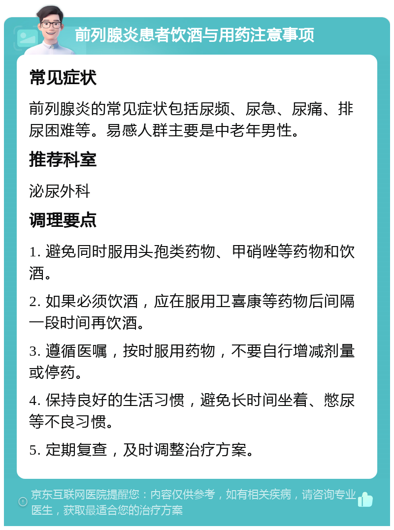 前列腺炎患者饮酒与用药注意事项 常见症状 前列腺炎的常见症状包括尿频、尿急、尿痛、排尿困难等。易感人群主要是中老年男性。 推荐科室 泌尿外科 调理要点 1. 避免同时服用头孢类药物、甲硝唑等药物和饮酒。 2. 如果必须饮酒，应在服用卫喜康等药物后间隔一段时间再饮酒。 3. 遵循医嘱，按时服用药物，不要自行增减剂量或停药。 4. 保持良好的生活习惯，避免长时间坐着、憋尿等不良习惯。 5. 定期复查，及时调整治疗方案。