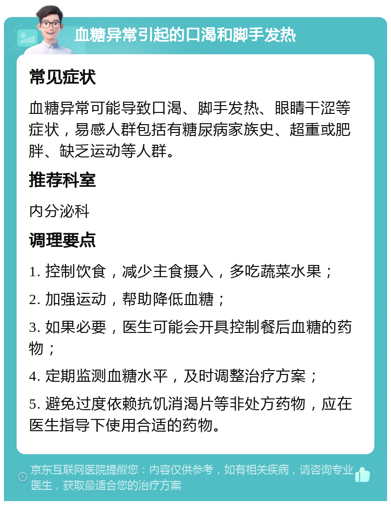 血糖异常引起的口渴和脚手发热 常见症状 血糖异常可能导致口渴、脚手发热、眼睛干涩等症状，易感人群包括有糖尿病家族史、超重或肥胖、缺乏运动等人群。 推荐科室 内分泌科 调理要点 1. 控制饮食，减少主食摄入，多吃蔬菜水果； 2. 加强运动，帮助降低血糖； 3. 如果必要，医生可能会开具控制餐后血糖的药物； 4. 定期监测血糖水平，及时调整治疗方案； 5. 避免过度依赖抗饥消渴片等非处方药物，应在医生指导下使用合适的药物。