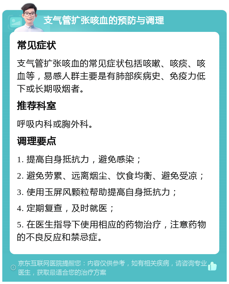 支气管扩张咳血的预防与调理 常见症状 支气管扩张咳血的常见症状包括咳嗽、咳痰、咳血等，易感人群主要是有肺部疾病史、免疫力低下或长期吸烟者。 推荐科室 呼吸内科或胸外科。 调理要点 1. 提高自身抵抗力，避免感染； 2. 避免劳累、远离烟尘、饮食均衡、避免受凉； 3. 使用玉屏风颗粒帮助提高自身抵抗力； 4. 定期复查，及时就医； 5. 在医生指导下使用相应的药物治疗，注意药物的不良反应和禁忌症。