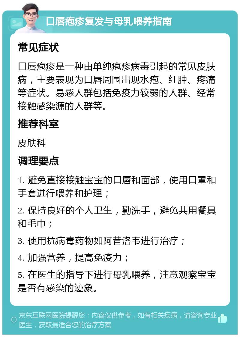 口唇疱疹复发与母乳喂养指南 常见症状 口唇疱疹是一种由单纯疱疹病毒引起的常见皮肤病，主要表现为口唇周围出现水疱、红肿、疼痛等症状。易感人群包括免疫力较弱的人群、经常接触感染源的人群等。 推荐科室 皮肤科 调理要点 1. 避免直接接触宝宝的口唇和面部，使用口罩和手套进行喂养和护理； 2. 保持良好的个人卫生，勤洗手，避免共用餐具和毛巾； 3. 使用抗病毒药物如阿昔洛韦进行治疗； 4. 加强营养，提高免疫力； 5. 在医生的指导下进行母乳喂养，注意观察宝宝是否有感染的迹象。