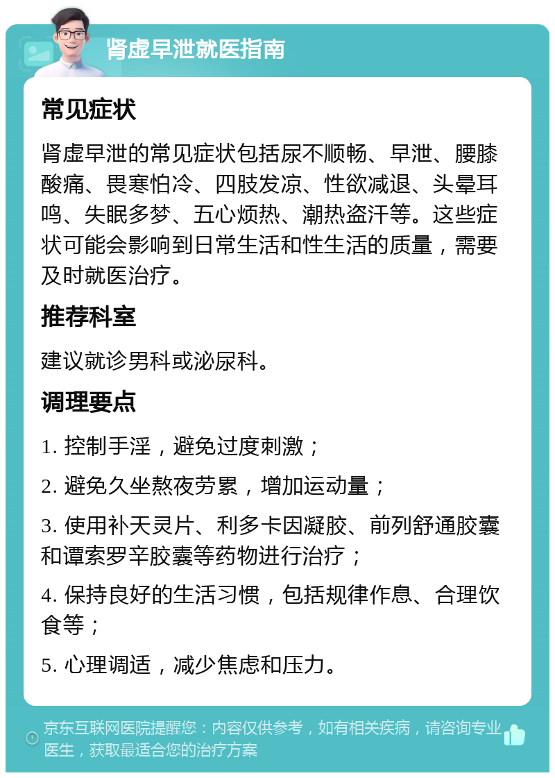 肾虚早泄就医指南 常见症状 肾虚早泄的常见症状包括尿不顺畅、早泄、腰膝酸痛、畏寒怕冷、四肢发凉、性欲减退、头晕耳鸣、失眠多梦、五心烦热、潮热盗汗等。这些症状可能会影响到日常生活和性生活的质量，需要及时就医治疗。 推荐科室 建议就诊男科或泌尿科。 调理要点 1. 控制手淫，避免过度刺激； 2. 避免久坐熬夜劳累，增加运动量； 3. 使用补天灵片、利多卡因凝胶、前列舒通胶囊和谭索罗辛胶囊等药物进行治疗； 4. 保持良好的生活习惯，包括规律作息、合理饮食等； 5. 心理调适，减少焦虑和压力。