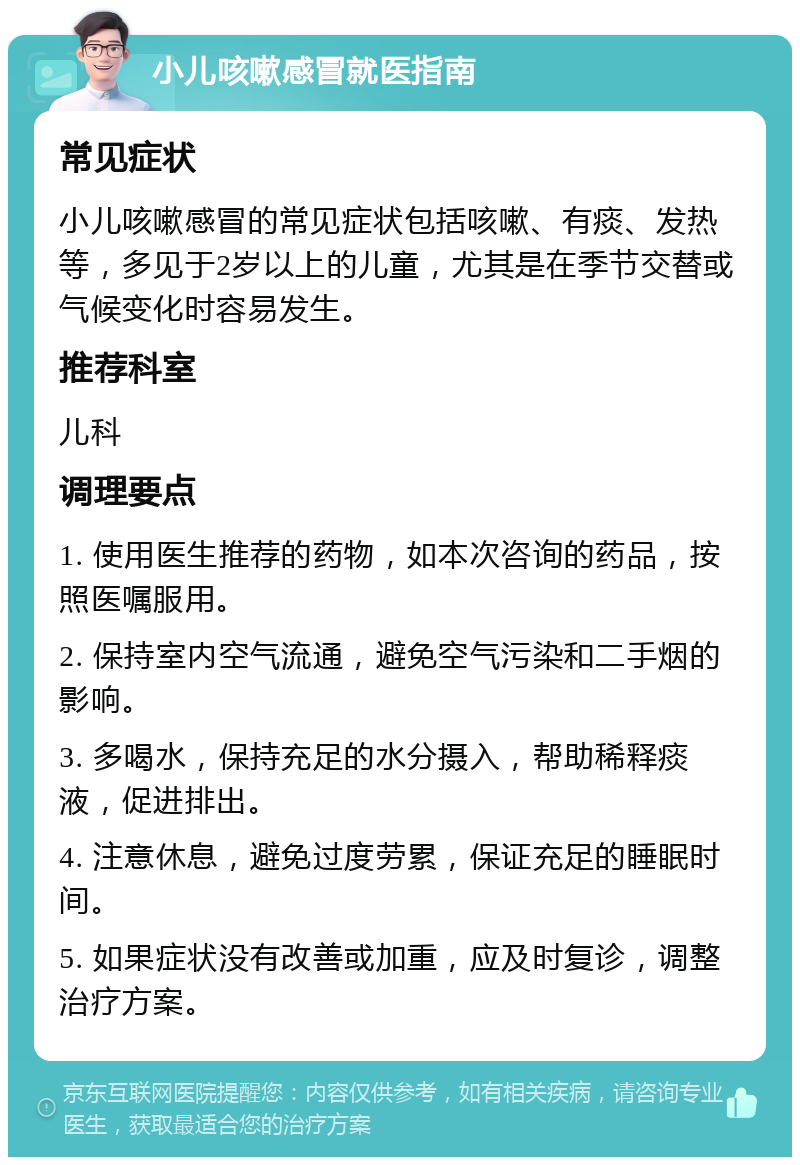 小儿咳嗽感冒就医指南 常见症状 小儿咳嗽感冒的常见症状包括咳嗽、有痰、发热等，多见于2岁以上的儿童，尤其是在季节交替或气候变化时容易发生。 推荐科室 儿科 调理要点 1. 使用医生推荐的药物，如本次咨询的药品，按照医嘱服用。 2. 保持室内空气流通，避免空气污染和二手烟的影响。 3. 多喝水，保持充足的水分摄入，帮助稀释痰液，促进排出。 4. 注意休息，避免过度劳累，保证充足的睡眠时间。 5. 如果症状没有改善或加重，应及时复诊，调整治疗方案。