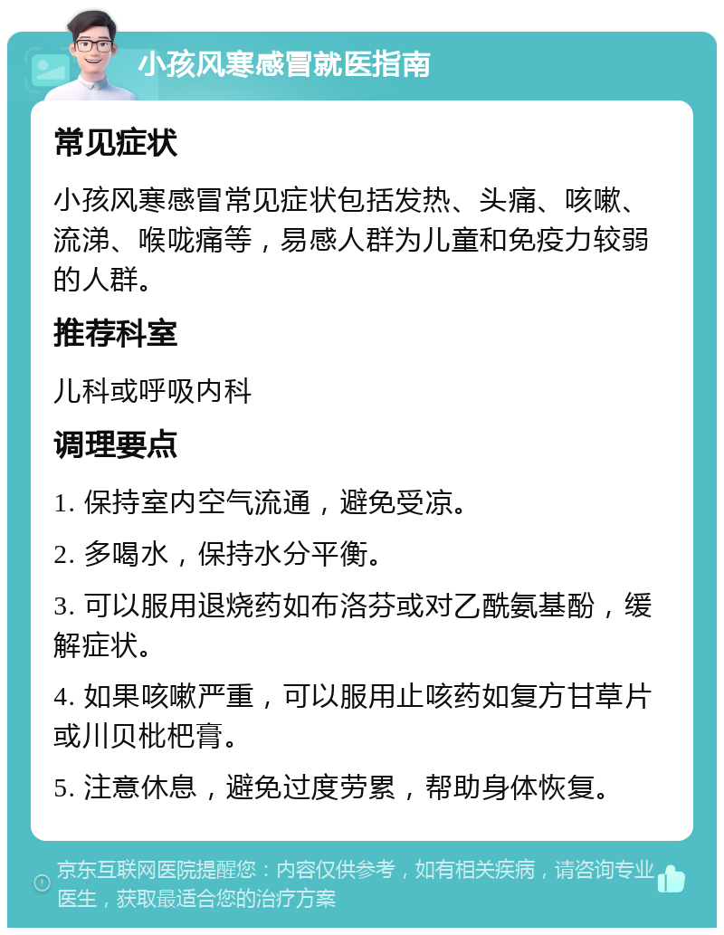 小孩风寒感冒就医指南 常见症状 小孩风寒感冒常见症状包括发热、头痛、咳嗽、流涕、喉咙痛等，易感人群为儿童和免疫力较弱的人群。 推荐科室 儿科或呼吸内科 调理要点 1. 保持室内空气流通，避免受凉。 2. 多喝水，保持水分平衡。 3. 可以服用退烧药如布洛芬或对乙酰氨基酚，缓解症状。 4. 如果咳嗽严重，可以服用止咳药如复方甘草片或川贝枇杷膏。 5. 注意休息，避免过度劳累，帮助身体恢复。