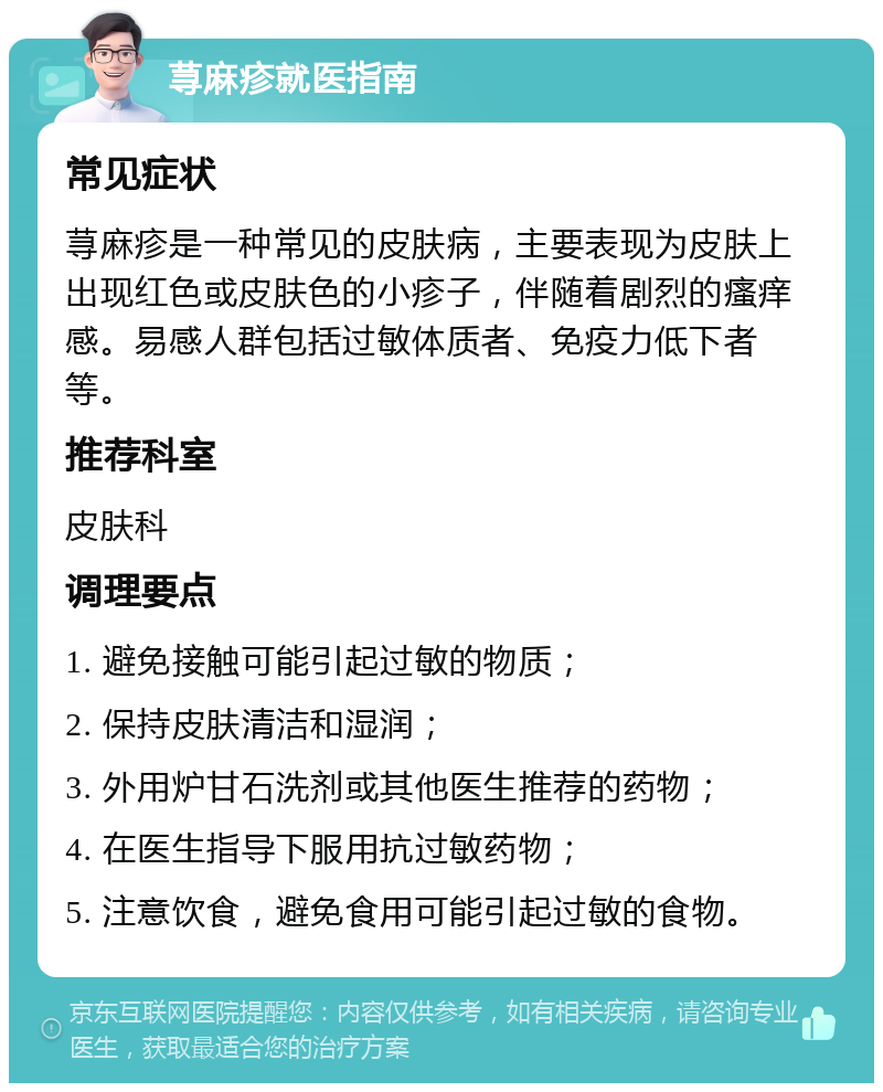 荨麻疹就医指南 常见症状 荨麻疹是一种常见的皮肤病，主要表现为皮肤上出现红色或皮肤色的小疹子，伴随着剧烈的瘙痒感。易感人群包括过敏体质者、免疫力低下者等。 推荐科室 皮肤科 调理要点 1. 避免接触可能引起过敏的物质； 2. 保持皮肤清洁和湿润； 3. 外用炉甘石洗剂或其他医生推荐的药物； 4. 在医生指导下服用抗过敏药物； 5. 注意饮食，避免食用可能引起过敏的食物。