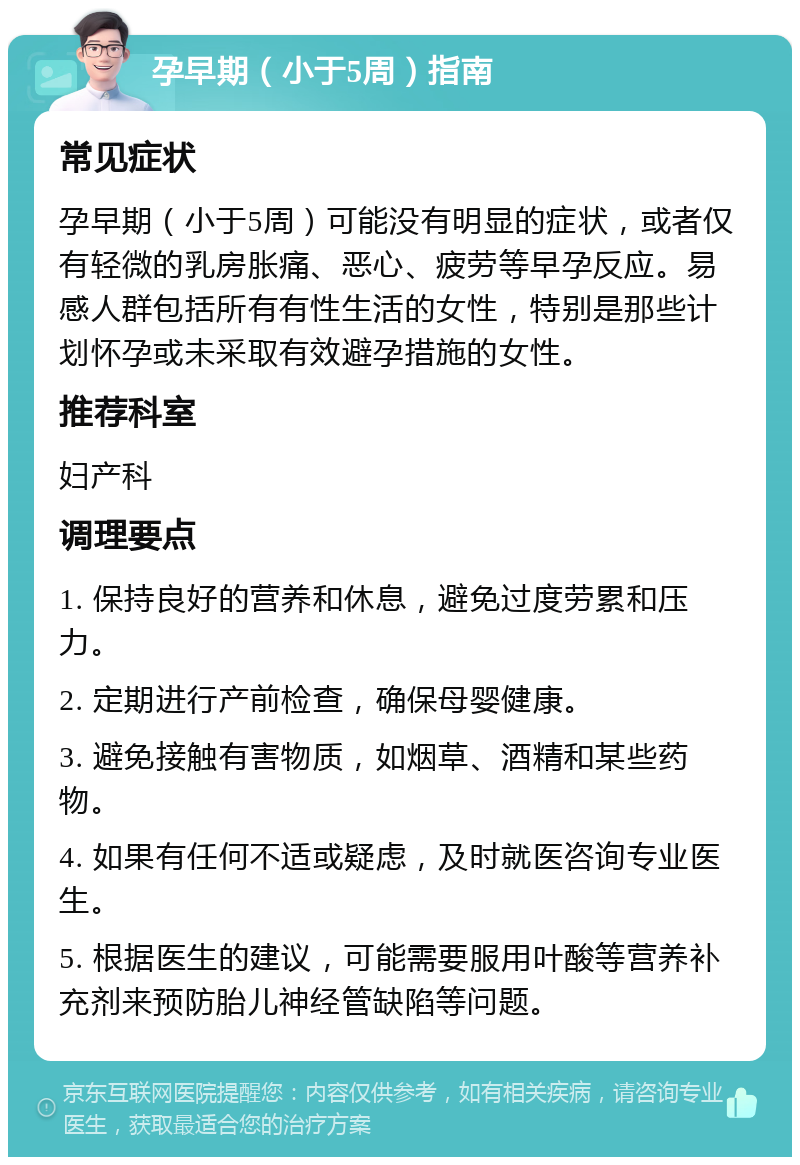 孕早期（小于5周）指南 常见症状 孕早期（小于5周）可能没有明显的症状，或者仅有轻微的乳房胀痛、恶心、疲劳等早孕反应。易感人群包括所有有性生活的女性，特别是那些计划怀孕或未采取有效避孕措施的女性。 推荐科室 妇产科 调理要点 1. 保持良好的营养和休息，避免过度劳累和压力。 2. 定期进行产前检查，确保母婴健康。 3. 避免接触有害物质，如烟草、酒精和某些药物。 4. 如果有任何不适或疑虑，及时就医咨询专业医生。 5. 根据医生的建议，可能需要服用叶酸等营养补充剂来预防胎儿神经管缺陷等问题。