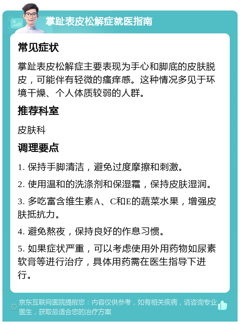 掌趾表皮松解症就医指南 常见症状 掌趾表皮松解症主要表现为手心和脚底的皮肤脱皮，可能伴有轻微的瘙痒感。这种情况多见于环境干燥、个人体质较弱的人群。 推荐科室 皮肤科 调理要点 1. 保持手脚清洁，避免过度摩擦和刺激。 2. 使用温和的洗涤剂和保湿霜，保持皮肤湿润。 3. 多吃富含维生素A、C和E的蔬菜水果，增强皮肤抵抗力。 4. 避免熬夜，保持良好的作息习惯。 5. 如果症状严重，可以考虑使用外用药物如尿素软膏等进行治疗，具体用药需在医生指导下进行。