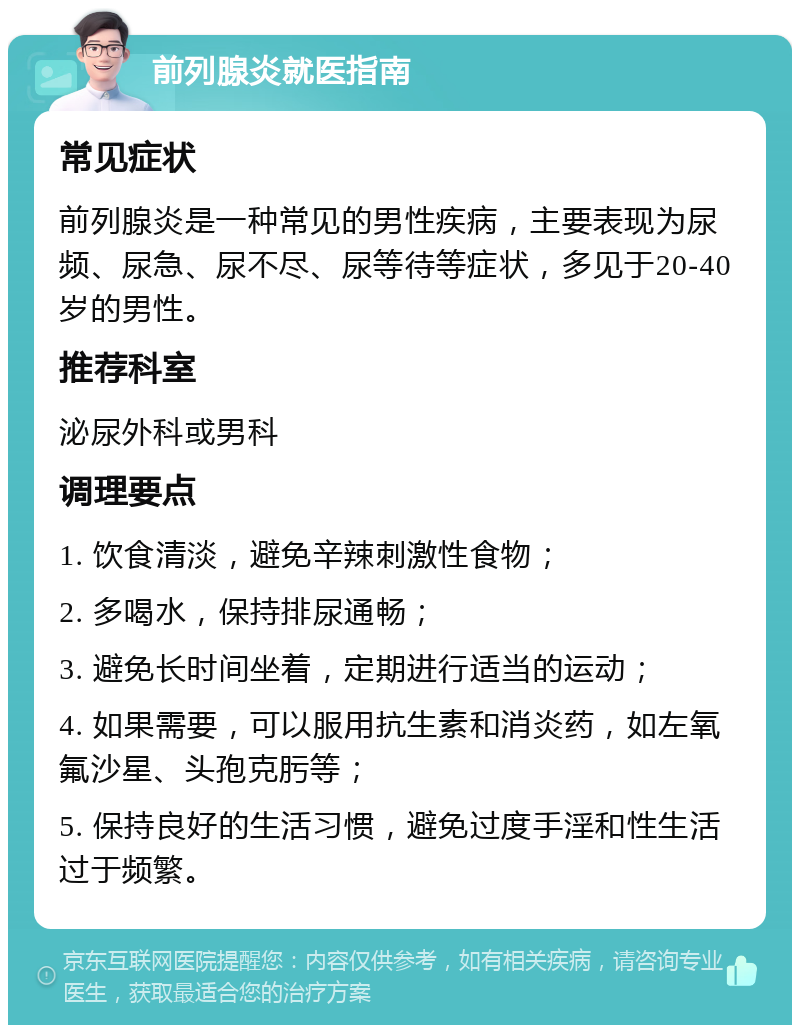 前列腺炎就医指南 常见症状 前列腺炎是一种常见的男性疾病，主要表现为尿频、尿急、尿不尽、尿等待等症状，多见于20-40岁的男性。 推荐科室 泌尿外科或男科 调理要点 1. 饮食清淡，避免辛辣刺激性食物； 2. 多喝水，保持排尿通畅； 3. 避免长时间坐着，定期进行适当的运动； 4. 如果需要，可以服用抗生素和消炎药，如左氧氟沙星、头孢克肟等； 5. 保持良好的生活习惯，避免过度手淫和性生活过于频繁。