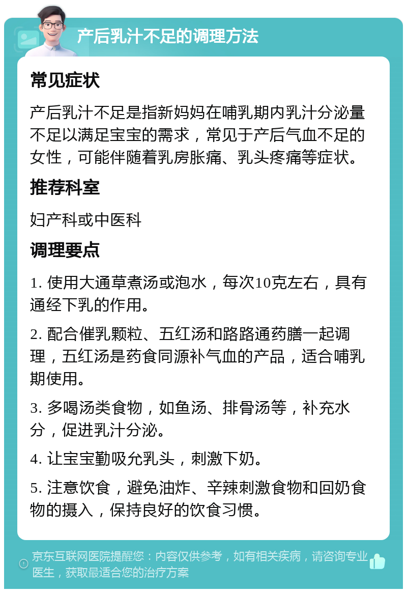 产后乳汁不足的调理方法 常见症状 产后乳汁不足是指新妈妈在哺乳期内乳汁分泌量不足以满足宝宝的需求，常见于产后气血不足的女性，可能伴随着乳房胀痛、乳头疼痛等症状。 推荐科室 妇产科或中医科 调理要点 1. 使用大通草煮汤或泡水，每次10克左右，具有通经下乳的作用。 2. 配合催乳颗粒、五红汤和路路通药膳一起调理，五红汤是药食同源补气血的产品，适合哺乳期使用。 3. 多喝汤类食物，如鱼汤、排骨汤等，补充水分，促进乳汁分泌。 4. 让宝宝勤吸允乳头，刺激下奶。 5. 注意饮食，避免油炸、辛辣刺激食物和回奶食物的摄入，保持良好的饮食习惯。