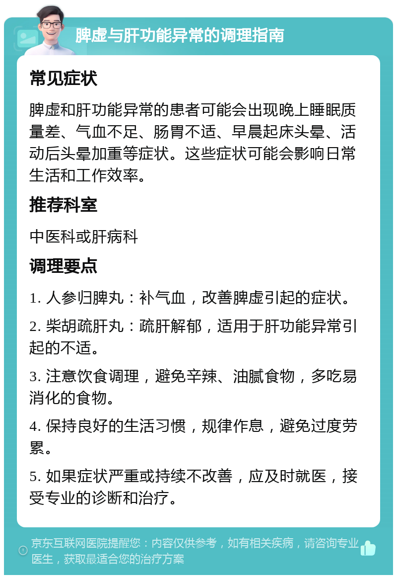 脾虚与肝功能异常的调理指南 常见症状 脾虚和肝功能异常的患者可能会出现晚上睡眠质量差、气血不足、肠胃不适、早晨起床头晕、活动后头晕加重等症状。这些症状可能会影响日常生活和工作效率。 推荐科室 中医科或肝病科 调理要点 1. 人参归脾丸：补气血，改善脾虚引起的症状。 2. 柴胡疏肝丸：疏肝解郁，适用于肝功能异常引起的不适。 3. 注意饮食调理，避免辛辣、油腻食物，多吃易消化的食物。 4. 保持良好的生活习惯，规律作息，避免过度劳累。 5. 如果症状严重或持续不改善，应及时就医，接受专业的诊断和治疗。