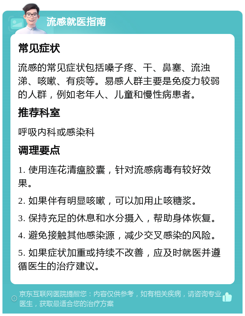 流感就医指南 常见症状 流感的常见症状包括嗓子疼、干、鼻塞、流浊涕、咳嗽、有痰等。易感人群主要是免疫力较弱的人群，例如老年人、儿童和慢性病患者。 推荐科室 呼吸内科或感染科 调理要点 1. 使用连花清瘟胶囊，针对流感病毒有较好效果。 2. 如果伴有明显咳嗽，可以加用止咳糖浆。 3. 保持充足的休息和水分摄入，帮助身体恢复。 4. 避免接触其他感染源，减少交叉感染的风险。 5. 如果症状加重或持续不改善，应及时就医并遵循医生的治疗建议。