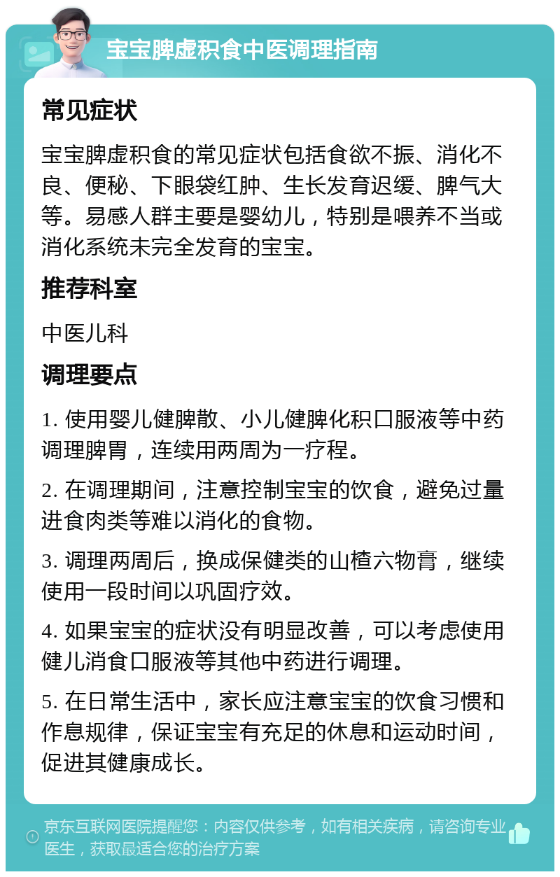 宝宝脾虚积食中医调理指南 常见症状 宝宝脾虚积食的常见症状包括食欲不振、消化不良、便秘、下眼袋红肿、生长发育迟缓、脾气大等。易感人群主要是婴幼儿，特别是喂养不当或消化系统未完全发育的宝宝。 推荐科室 中医儿科 调理要点 1. 使用婴儿健脾散、小儿健脾化积口服液等中药调理脾胃，连续用两周为一疗程。 2. 在调理期间，注意控制宝宝的饮食，避免过量进食肉类等难以消化的食物。 3. 调理两周后，换成保健类的山楂六物膏，继续使用一段时间以巩固疗效。 4. 如果宝宝的症状没有明显改善，可以考虑使用健儿消食口服液等其他中药进行调理。 5. 在日常生活中，家长应注意宝宝的饮食习惯和作息规律，保证宝宝有充足的休息和运动时间，促进其健康成长。