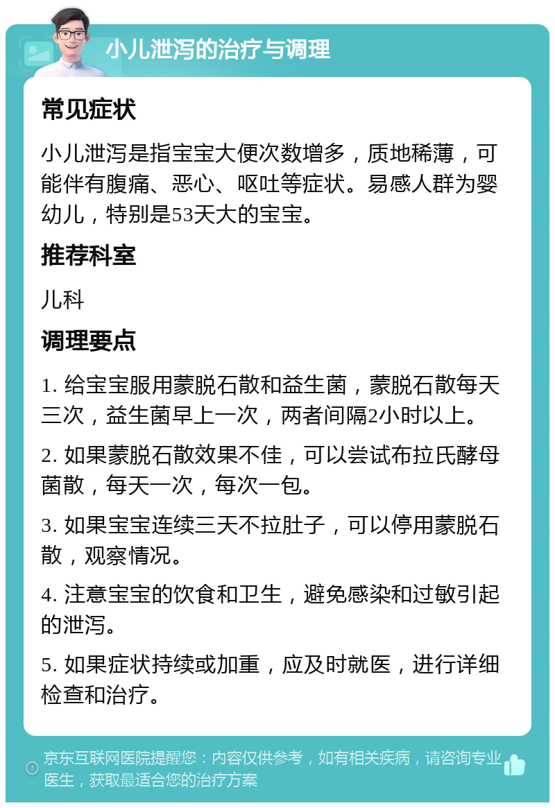 小儿泄泻的治疗与调理 常见症状 小儿泄泻是指宝宝大便次数增多，质地稀薄，可能伴有腹痛、恶心、呕吐等症状。易感人群为婴幼儿，特别是53天大的宝宝。 推荐科室 儿科 调理要点 1. 给宝宝服用蒙脱石散和益生菌，蒙脱石散每天三次，益生菌早上一次，两者间隔2小时以上。 2. 如果蒙脱石散效果不佳，可以尝试布拉氏酵母菌散，每天一次，每次一包。 3. 如果宝宝连续三天不拉肚子，可以停用蒙脱石散，观察情况。 4. 注意宝宝的饮食和卫生，避免感染和过敏引起的泄泻。 5. 如果症状持续或加重，应及时就医，进行详细检查和治疗。