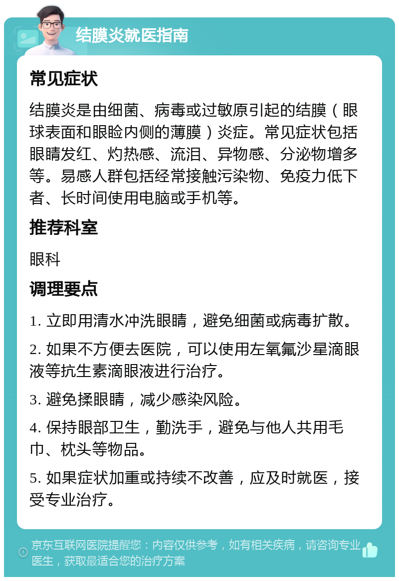 结膜炎就医指南 常见症状 结膜炎是由细菌、病毒或过敏原引起的结膜（眼球表面和眼睑内侧的薄膜）炎症。常见症状包括眼睛发红、灼热感、流泪、异物感、分泌物增多等。易感人群包括经常接触污染物、免疫力低下者、长时间使用电脑或手机等。 推荐科室 眼科 调理要点 1. 立即用清水冲洗眼睛，避免细菌或病毒扩散。 2. 如果不方便去医院，可以使用左氧氟沙星滴眼液等抗生素滴眼液进行治疗。 3. 避免揉眼睛，减少感染风险。 4. 保持眼部卫生，勤洗手，避免与他人共用毛巾、枕头等物品。 5. 如果症状加重或持续不改善，应及时就医，接受专业治疗。