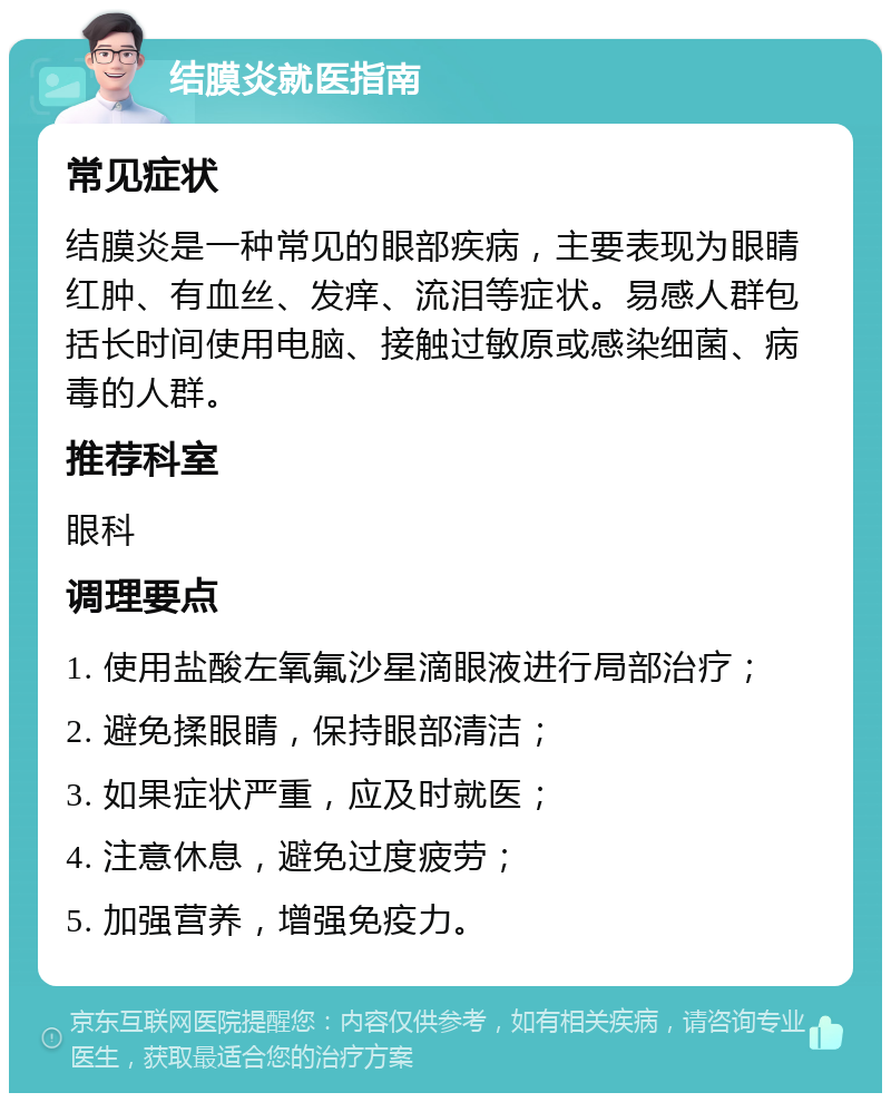 结膜炎就医指南 常见症状 结膜炎是一种常见的眼部疾病，主要表现为眼睛红肿、有血丝、发痒、流泪等症状。易感人群包括长时间使用电脑、接触过敏原或感染细菌、病毒的人群。 推荐科室 眼科 调理要点 1. 使用盐酸左氧氟沙星滴眼液进行局部治疗； 2. 避免揉眼睛，保持眼部清洁； 3. 如果症状严重，应及时就医； 4. 注意休息，避免过度疲劳； 5. 加强营养，增强免疫力。