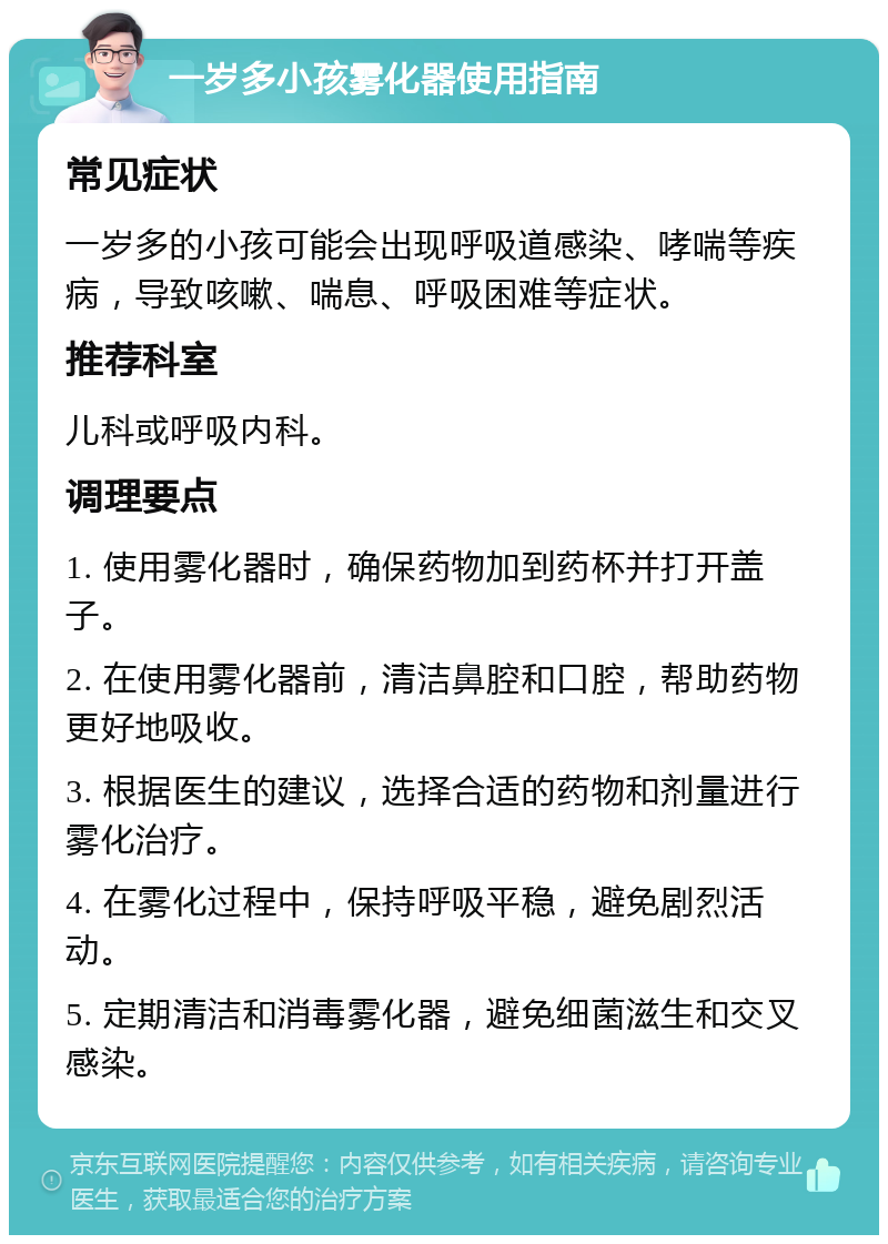 一岁多小孩雾化器使用指南 常见症状 一岁多的小孩可能会出现呼吸道感染、哮喘等疾病，导致咳嗽、喘息、呼吸困难等症状。 推荐科室 儿科或呼吸内科。 调理要点 1. 使用雾化器时，确保药物加到药杯并打开盖子。 2. 在使用雾化器前，清洁鼻腔和口腔，帮助药物更好地吸收。 3. 根据医生的建议，选择合适的药物和剂量进行雾化治疗。 4. 在雾化过程中，保持呼吸平稳，避免剧烈活动。 5. 定期清洁和消毒雾化器，避免细菌滋生和交叉感染。