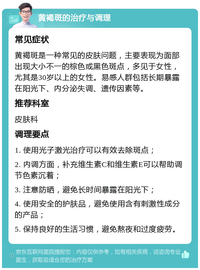 黄褐斑的治疗与调理 常见症状 黄褐斑是一种常见的皮肤问题，主要表现为面部出现大小不一的棕色或黑色斑点，多见于女性，尤其是30岁以上的女性。易感人群包括长期暴露在阳光下、内分泌失调、遗传因素等。 推荐科室 皮肤科 调理要点 1. 使用光子激光治疗可以有效去除斑点； 2. 内调方面，补充维生素C和维生素E可以帮助调节色素沉着； 3. 注意防晒，避免长时间暴露在阳光下； 4. 使用安全的护肤品，避免使用含有刺激性成分的产品； 5. 保持良好的生活习惯，避免熬夜和过度疲劳。