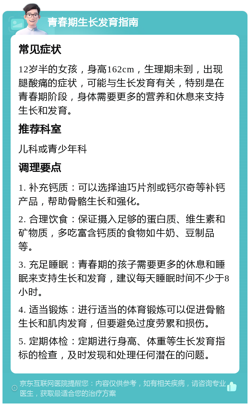 青春期生长发育指南 常见症状 12岁半的女孩，身高162cm，生理期未到，出现腿酸痛的症状，可能与生长发育有关，特别是在青春期阶段，身体需要更多的营养和休息来支持生长和发育。 推荐科室 儿科或青少年科 调理要点 1. 补充钙质：可以选择迪巧片剂或钙尔奇等补钙产品，帮助骨骼生长和强化。 2. 合理饮食：保证摄入足够的蛋白质、维生素和矿物质，多吃富含钙质的食物如牛奶、豆制品等。 3. 充足睡眠：青春期的孩子需要更多的休息和睡眠来支持生长和发育，建议每天睡眠时间不少于8小时。 4. 适当锻炼：进行适当的体育锻炼可以促进骨骼生长和肌肉发育，但要避免过度劳累和损伤。 5. 定期体检：定期进行身高、体重等生长发育指标的检查，及时发现和处理任何潜在的问题。