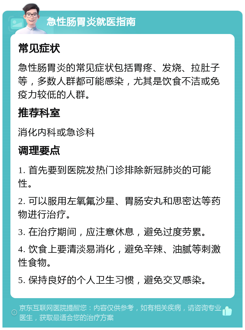 急性肠胃炎就医指南 常见症状 急性肠胃炎的常见症状包括胃疼、发烧、拉肚子等，多数人群都可能感染，尤其是饮食不洁或免疫力较低的人群。 推荐科室 消化内科或急诊科 调理要点 1. 首先要到医院发热门诊排除新冠肺炎的可能性。 2. 可以服用左氧氟沙星、胃肠安丸和思密达等药物进行治疗。 3. 在治疗期间，应注意休息，避免过度劳累。 4. 饮食上要清淡易消化，避免辛辣、油腻等刺激性食物。 5. 保持良好的个人卫生习惯，避免交叉感染。