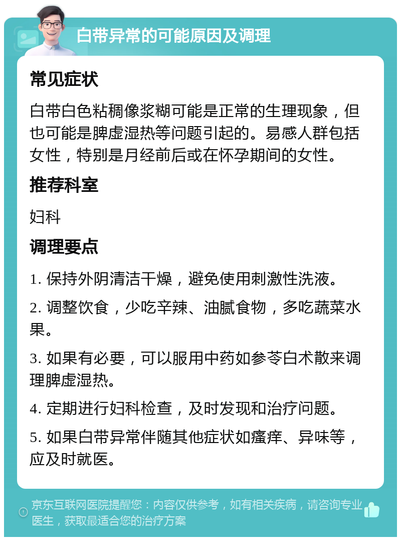 白带异常的可能原因及调理 常见症状 白带白色粘稠像浆糊可能是正常的生理现象，但也可能是脾虚湿热等问题引起的。易感人群包括女性，特别是月经前后或在怀孕期间的女性。 推荐科室 妇科 调理要点 1. 保持外阴清洁干燥，避免使用刺激性洗液。 2. 调整饮食，少吃辛辣、油腻食物，多吃蔬菜水果。 3. 如果有必要，可以服用中药如参苓白术散来调理脾虚湿热。 4. 定期进行妇科检查，及时发现和治疗问题。 5. 如果白带异常伴随其他症状如瘙痒、异味等，应及时就医。