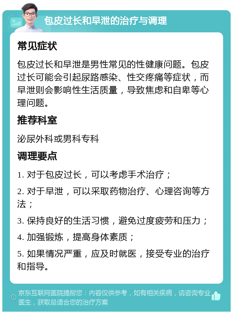 包皮过长和早泄的治疗与调理 常见症状 包皮过长和早泄是男性常见的性健康问题。包皮过长可能会引起尿路感染、性交疼痛等症状，而早泄则会影响性生活质量，导致焦虑和自卑等心理问题。 推荐科室 泌尿外科或男科专科 调理要点 1. 对于包皮过长，可以考虑手术治疗； 2. 对于早泄，可以采取药物治疗、心理咨询等方法； 3. 保持良好的生活习惯，避免过度疲劳和压力； 4. 加强锻炼，提高身体素质； 5. 如果情况严重，应及时就医，接受专业的治疗和指导。