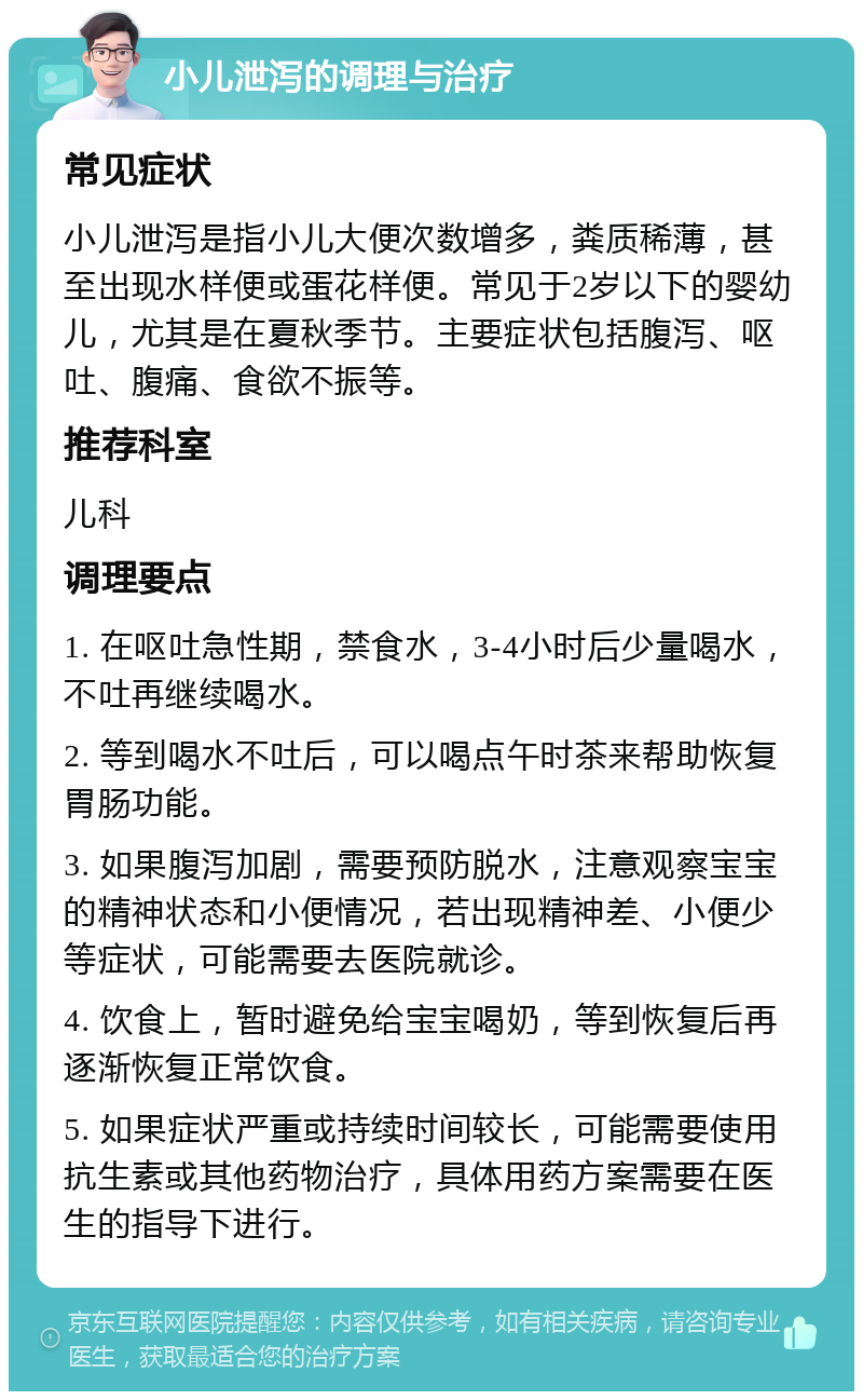 小儿泄泻的调理与治疗 常见症状 小儿泄泻是指小儿大便次数增多，粪质稀薄，甚至出现水样便或蛋花样便。常见于2岁以下的婴幼儿，尤其是在夏秋季节。主要症状包括腹泻、呕吐、腹痛、食欲不振等。 推荐科室 儿科 调理要点 1. 在呕吐急性期，禁食水，3-4小时后少量喝水，不吐再继续喝水。 2. 等到喝水不吐后，可以喝点午时茶来帮助恢复胃肠功能。 3. 如果腹泻加剧，需要预防脱水，注意观察宝宝的精神状态和小便情况，若出现精神差、小便少等症状，可能需要去医院就诊。 4. 饮食上，暂时避免给宝宝喝奶，等到恢复后再逐渐恢复正常饮食。 5. 如果症状严重或持续时间较长，可能需要使用抗生素或其他药物治疗，具体用药方案需要在医生的指导下进行。