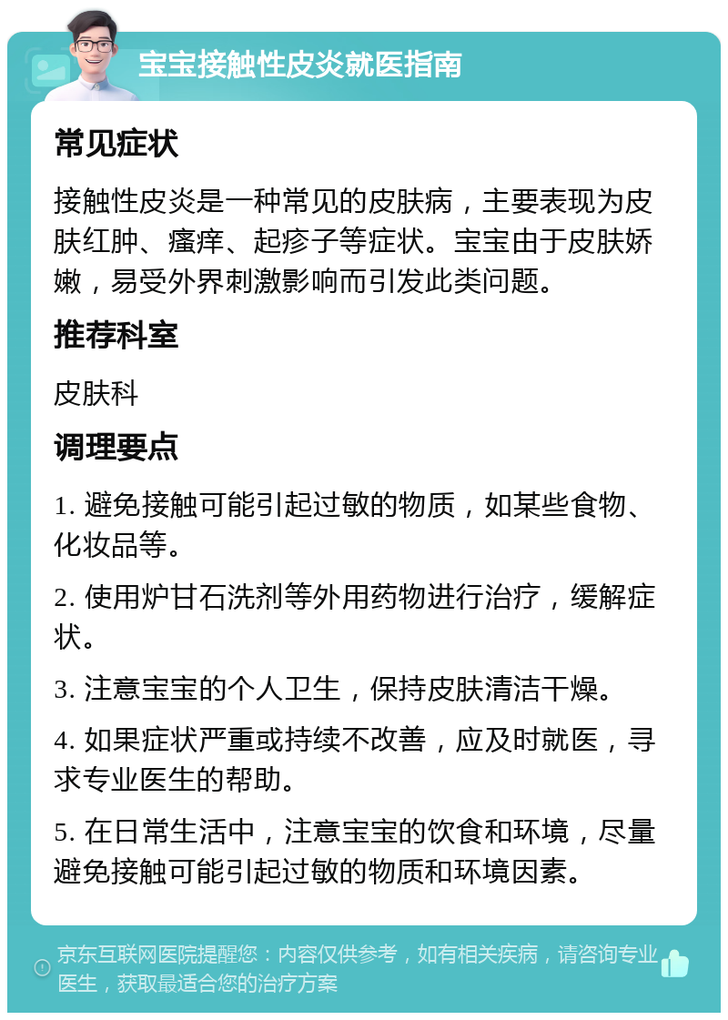 宝宝接触性皮炎就医指南 常见症状 接触性皮炎是一种常见的皮肤病，主要表现为皮肤红肿、瘙痒、起疹子等症状。宝宝由于皮肤娇嫩，易受外界刺激影响而引发此类问题。 推荐科室 皮肤科 调理要点 1. 避免接触可能引起过敏的物质，如某些食物、化妆品等。 2. 使用炉甘石洗剂等外用药物进行治疗，缓解症状。 3. 注意宝宝的个人卫生，保持皮肤清洁干燥。 4. 如果症状严重或持续不改善，应及时就医，寻求专业医生的帮助。 5. 在日常生活中，注意宝宝的饮食和环境，尽量避免接触可能引起过敏的物质和环境因素。