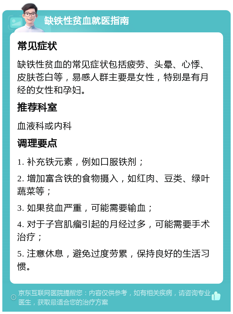 缺铁性贫血就医指南 常见症状 缺铁性贫血的常见症状包括疲劳、头晕、心悸、皮肤苍白等，易感人群主要是女性，特别是有月经的女性和孕妇。 推荐科室 血液科或内科 调理要点 1. 补充铁元素，例如口服铁剂； 2. 增加富含铁的食物摄入，如红肉、豆类、绿叶蔬菜等； 3. 如果贫血严重，可能需要输血； 4. 对于子宫肌瘤引起的月经过多，可能需要手术治疗； 5. 注意休息，避免过度劳累，保持良好的生活习惯。