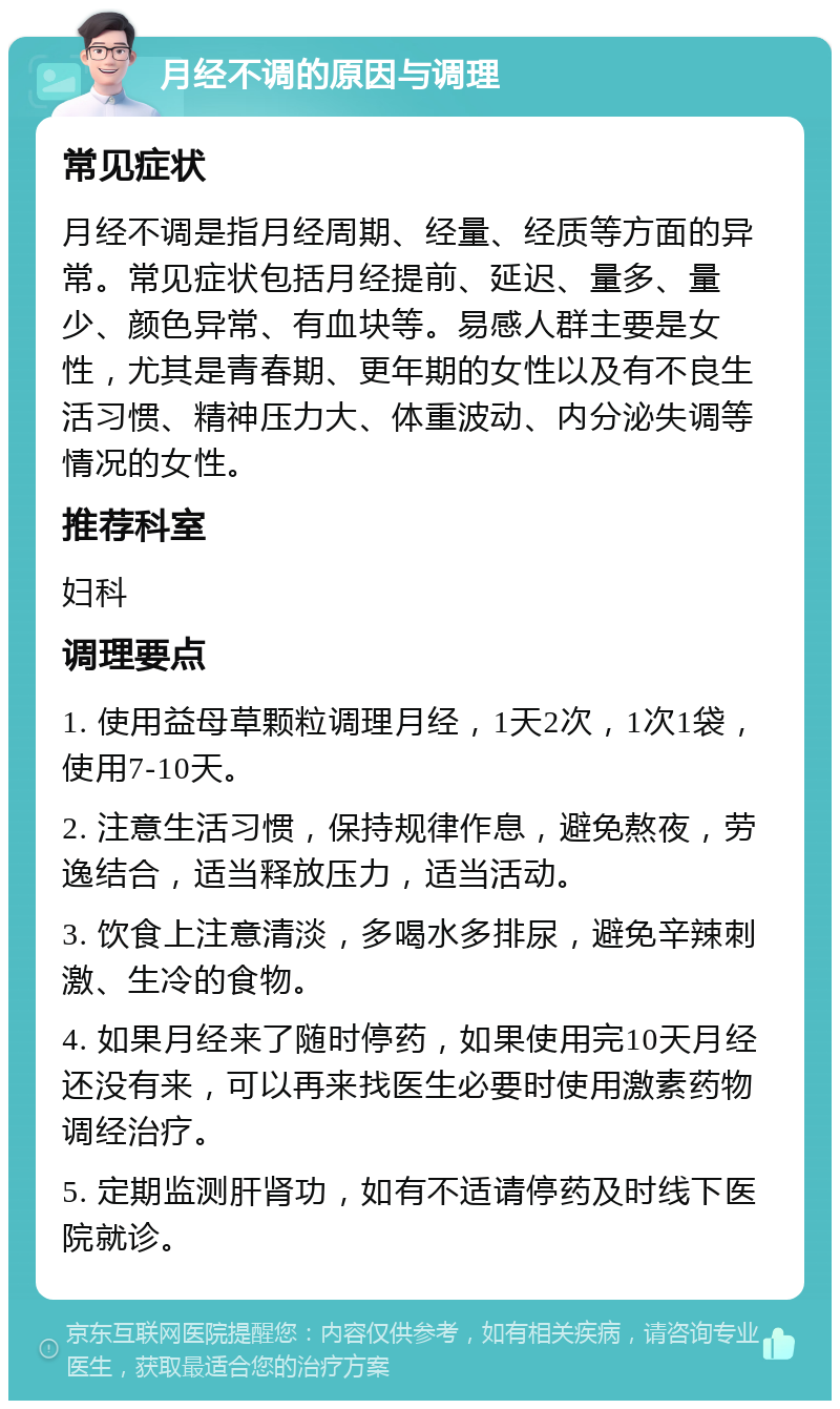 月经不调的原因与调理 常见症状 月经不调是指月经周期、经量、经质等方面的异常。常见症状包括月经提前、延迟、量多、量少、颜色异常、有血块等。易感人群主要是女性，尤其是青春期、更年期的女性以及有不良生活习惯、精神压力大、体重波动、内分泌失调等情况的女性。 推荐科室 妇科 调理要点 1. 使用益母草颗粒调理月经，1天2次，1次1袋，使用7-10天。 2. 注意生活习惯，保持规律作息，避免熬夜，劳逸结合，适当释放压力，适当活动。 3. 饮食上注意清淡，多喝水多排尿，避免辛辣刺激、生冷的食物。 4. 如果月经来了随时停药，如果使用完10天月经还没有来，可以再来找医生必要时使用激素药物调经治疗。 5. 定期监测肝肾功，如有不适请停药及时线下医院就诊。