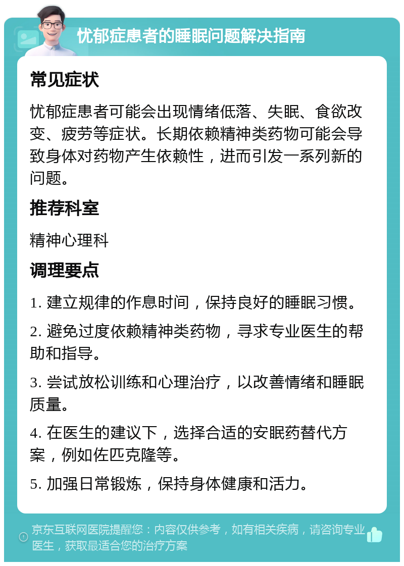 忧郁症患者的睡眠问题解决指南 常见症状 忧郁症患者可能会出现情绪低落、失眠、食欲改变、疲劳等症状。长期依赖精神类药物可能会导致身体对药物产生依赖性，进而引发一系列新的问题。 推荐科室 精神心理科 调理要点 1. 建立规律的作息时间，保持良好的睡眠习惯。 2. 避免过度依赖精神类药物，寻求专业医生的帮助和指导。 3. 尝试放松训练和心理治疗，以改善情绪和睡眠质量。 4. 在医生的建议下，选择合适的安眠药替代方案，例如佐匹克隆等。 5. 加强日常锻炼，保持身体健康和活力。