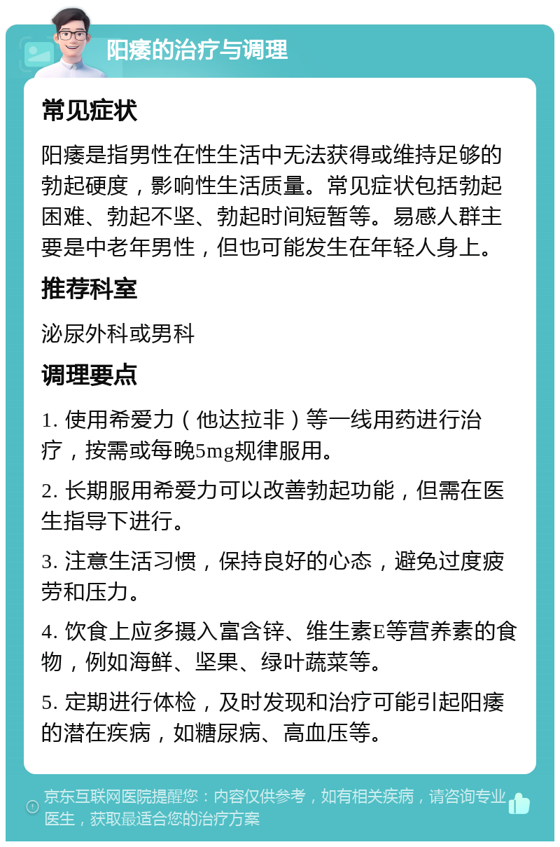 阳痿的治疗与调理 常见症状 阳痿是指男性在性生活中无法获得或维持足够的勃起硬度，影响性生活质量。常见症状包括勃起困难、勃起不坚、勃起时间短暂等。易感人群主要是中老年男性，但也可能发生在年轻人身上。 推荐科室 泌尿外科或男科 调理要点 1. 使用希爱力（他达拉非）等一线用药进行治疗，按需或每晚5mg规律服用。 2. 长期服用希爱力可以改善勃起功能，但需在医生指导下进行。 3. 注意生活习惯，保持良好的心态，避免过度疲劳和压力。 4. 饮食上应多摄入富含锌、维生素E等营养素的食物，例如海鲜、坚果、绿叶蔬菜等。 5. 定期进行体检，及时发现和治疗可能引起阳痿的潜在疾病，如糖尿病、高血压等。