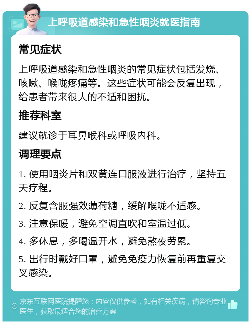 上呼吸道感染和急性咽炎就医指南 常见症状 上呼吸道感染和急性咽炎的常见症状包括发烧、咳嗽、喉咙疼痛等。这些症状可能会反复出现，给患者带来很大的不适和困扰。 推荐科室 建议就诊于耳鼻喉科或呼吸内科。 调理要点 1. 使用咽炎片和双黄连口服液进行治疗，坚持五天疗程。 2. 反复含服强效薄荷糖，缓解喉咙不适感。 3. 注意保暖，避免空调直吹和室温过低。 4. 多休息，多喝温开水，避免熬夜劳累。 5. 出行时戴好口罩，避免免疫力恢复前再重复交叉感染。