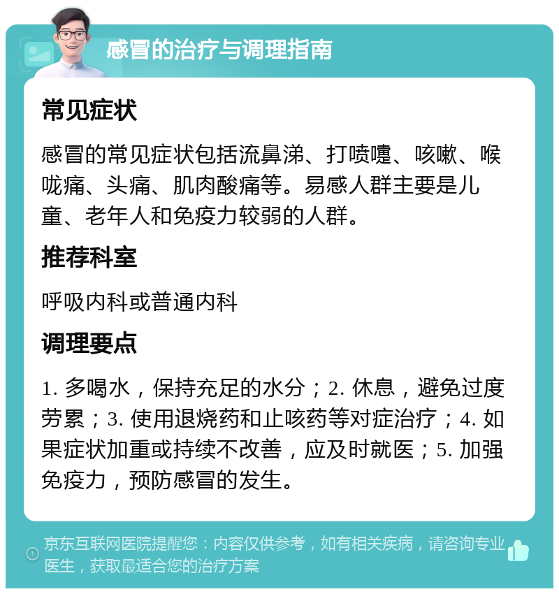 感冒的治疗与调理指南 常见症状 感冒的常见症状包括流鼻涕、打喷嚏、咳嗽、喉咙痛、头痛、肌肉酸痛等。易感人群主要是儿童、老年人和免疫力较弱的人群。 推荐科室 呼吸内科或普通内科 调理要点 1. 多喝水，保持充足的水分；2. 休息，避免过度劳累；3. 使用退烧药和止咳药等对症治疗；4. 如果症状加重或持续不改善，应及时就医；5. 加强免疫力，预防感冒的发生。