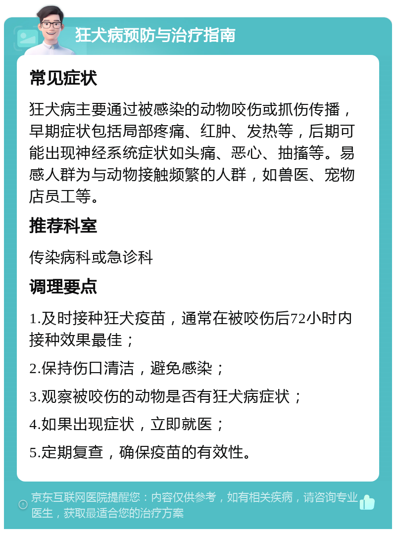 狂犬病预防与治疗指南 常见症状 狂犬病主要通过被感染的动物咬伤或抓伤传播，早期症状包括局部疼痛、红肿、发热等，后期可能出现神经系统症状如头痛、恶心、抽搐等。易感人群为与动物接触频繁的人群，如兽医、宠物店员工等。 推荐科室 传染病科或急诊科 调理要点 1.及时接种狂犬疫苗，通常在被咬伤后72小时内接种效果最佳； 2.保持伤口清洁，避免感染； 3.观察被咬伤的动物是否有狂犬病症状； 4.如果出现症状，立即就医； 5.定期复查，确保疫苗的有效性。